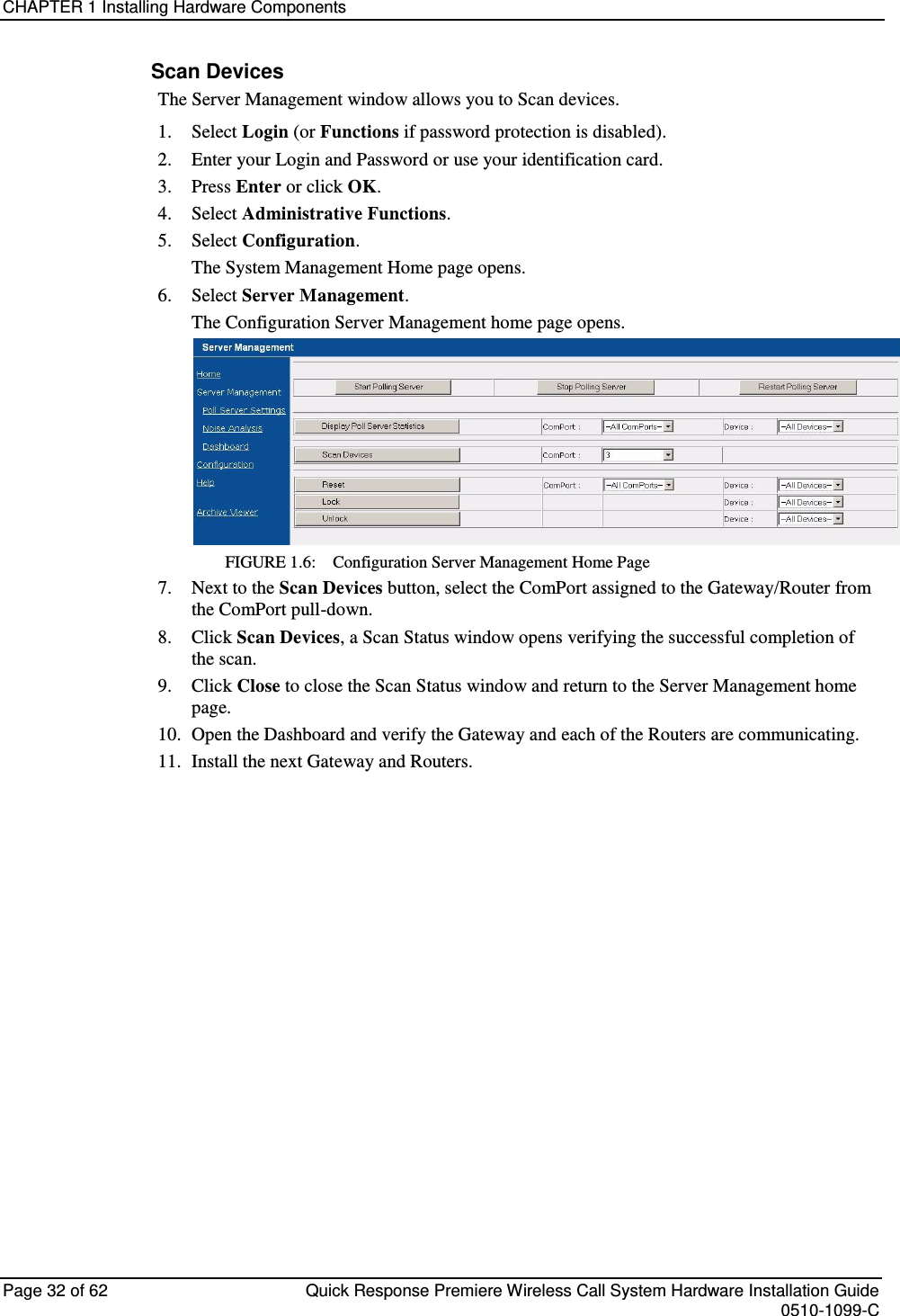 CHAPTER 1 Installing Hardware Components  Page 32 of 62  Quick Response Premiere Wireless Call System Hardware Installation Guide    0510-1099-C  Scan Devices The Server Management window allows you to Scan devices.  1.  Select Login (or Functions if password protection is disabled). 2.  Enter your Login and Password or use your identification card.  3.  Press Enter or click OK. 4.  Select Administrative Functions. 5.  Select Configuration. The System Management Home page opens.  6.  Select Server Management. The Configuration Server Management home page opens. FIGURE 1.6:    Configuration Server Management Home Page 7.  Next to the Scan Devices button, select the ComPort assigned to the Gateway/Router from the ComPort pull-down. 8.  Click Scan Devices, a Scan Status window opens verifying the successful completion of the scan. 9.  Click Close to close the Scan Status window and return to the Server Management home page. 10.  Open the Dashboard and verify the Gateway and each of the Routers are communicating. 11.  Install the next Gateway and Routers.    