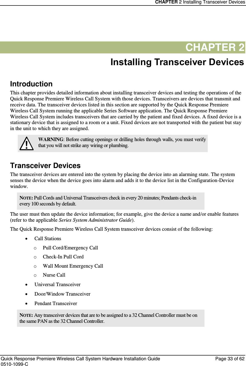 CHAPTER 2 Installing Transceiver Devices  Quick Response Premiere Wireless Call System Hardware Installation Guide  Page 33 of 62 0510-1099-C  CHAPTER 2 Installing Transceiver Devices Introduction This chapter provides detailed information about installing transceiver devices and testing the operations of the Quick Response Premiere Wireless Call System with those devices. Transceivers are devices that transmit and receive data. The transceiver devices listed in this section are supported by the Quick Response Premiere Wireless Call System running the applicable Series Software application. The Quick Response Premiere Wireless Call System includes transceivers that are carried by the patient and fixed devices. A fixed device is a stationary device that is assigned to a room or a unit. Fixed devices are not transported with the patient but stay in the unit to which they are assigned.  WARNING: Before cutting openings or drilling holes through walls, you must verify that you will not strike any wiring or plumbing. Transceiver Devices The transceiver devices are entered into the system by placing the device into an alarming state. The system senses the device when the device goes into alarm and adds it to the device list in the Configuration-Device window. NOTE: Pull Cords and Universal Transceivers check in every 20 minutes; Pendants check-in every 100 seconds by default.  The user must then update the device information; for example, give the device a name and/or enable features (refer to the applicable Series System Administrator Guide). The Quick Response Premiere Wireless Call System transceiver devices consist of the following:  Call Stations o Pull Cord/Emergency Call o Check-In Pull Cord o Wall Mount Emergency Call o Nurse Call   Universal Transceiver  Door/Window Transceiver  Pendant Transceiver NOTE: Any transceiver devices that are to be assigned to a 32 Channel Controller must be on the same PAN as the 32 Channel Controller.     