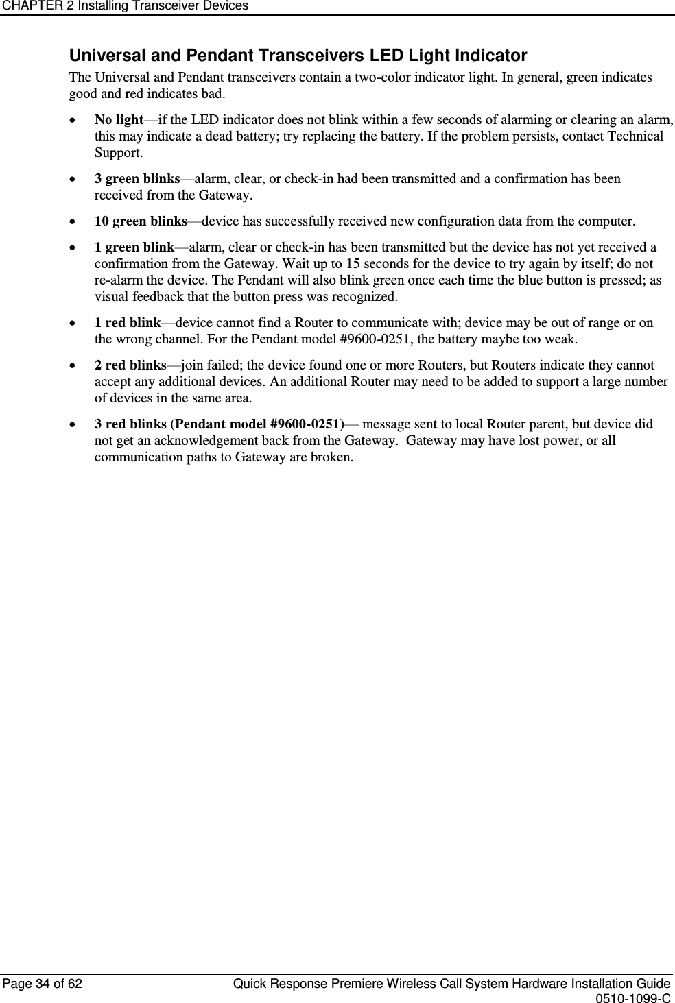 CHAPTER 2 Installing Transceiver Devices  Page 34 of 62  Quick Response Premiere Wireless Call System Hardware Installation Guide    0510-1099-C  Universal and Pendant Transceivers LED Light Indicator The Universal and Pendant transceivers contain a two-color indicator light. In general, green indicates good and red indicates bad.  No light—if the LED indicator does not blink within a few seconds of alarming or clearing an alarm, this may indicate a dead battery; try replacing the battery. If the problem persists, contact Technical Support.  3 green blinks—alarm, clear, or check-in had been transmitted and a confirmation has been received from the Gateway.  10 green blinks—device has successfully received new configuration data from the computer.  1 green blink—alarm, clear or check-in has been transmitted but the device has not yet received a confirmation from the Gateway. Wait up to 15 seconds for the device to try again by itself; do not re-alarm the device. The Pendant will also blink green once each time the blue button is pressed; as visual feedback that the button press was recognized.  1 red blink—device cannot find a Router to communicate with; device may be out of range or on the wrong channel. For the Pendant model #9600-0251, the battery maybe too weak.  2 red blinks—join failed; the device found one or more Routers, but Routers indicate they cannot accept any additional devices. An additional Router may need to be added to support a large number of devices in the same area.  3 red blinks (Pendant model #9600-0251)— message sent to local Router parent, but device did not get an acknowledgement back from the Gateway.  Gateway may have lost power, or all communication paths to Gateway are broken.    
