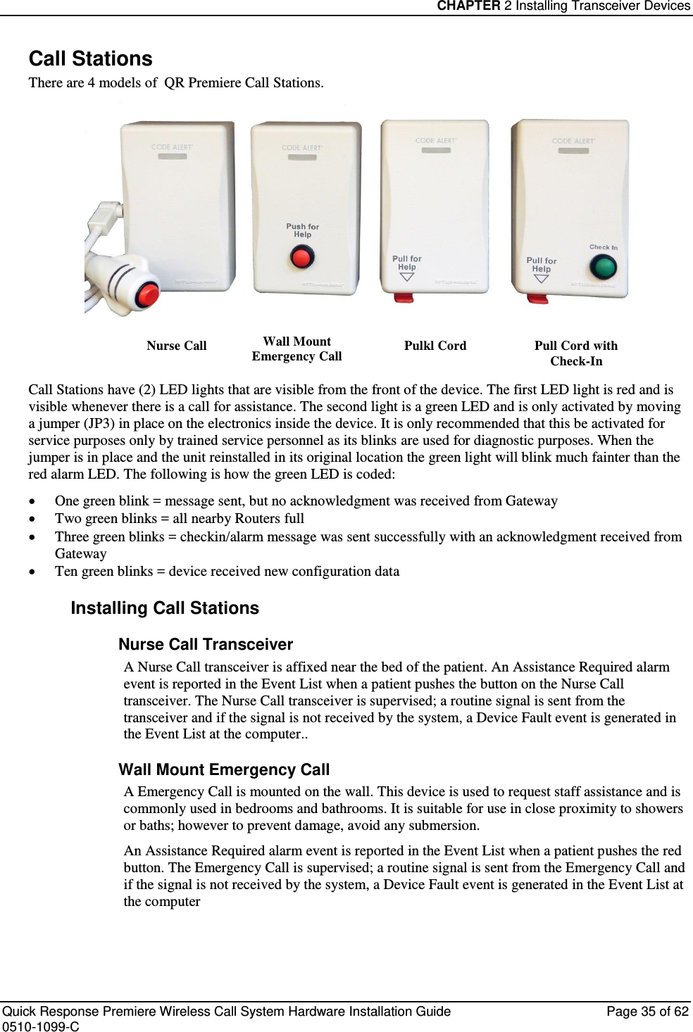 CHAPTER 2 Installing Transceiver Devices  Quick Response Premiere Wireless Call System Hardware Installation Guide  Page 35 of 62 0510-1099-C  Call Stations There are 4 models of  QR Premiere Call Stations.  Nurse Call Wall Mount Emergency Call Pulkl Cord Pull Cord with Check-In Call Stations have (2) LED lights that are visible from the front of the device. The first LED light is red and is visible whenever there is a call for assistance. The second light is a green LED and is only activated by moving a jumper (JP3) in place on the electronics inside the device. It is only recommended that this be activated for service purposes only by trained service personnel as its blinks are used for diagnostic purposes. When the jumper is in place and the unit reinstalled in its original location the green light will blink much fainter than the red alarm LED. The following is how the green LED is coded:  One green blink = message sent, but no acknowledgment was received from Gateway  Two green blinks = all nearby Routers full  Three green blinks = checkin/alarm message was sent successfully with an acknowledgment received from Gateway   Ten green blinks = device received new configuration data  Installing Call Stations Nurse Call Transceiver A Nurse Call transceiver is affixed near the bed of the patient. An Assistance Required alarm event is reported in the Event List when a patient pushes the button on the Nurse Call transceiver. The Nurse Call transceiver is supervised; a routine signal is sent from the transceiver and if the signal is not received by the system, a Device Fault event is generated in the Event List at the computer.. Wall Mount Emergency Call A Emergency Call is mounted on the wall. This device is used to request staff assistance and is commonly used in bedrooms and bathrooms. It is suitable for use in close proximity to showers or baths; however to prevent damage, avoid any submersion. An Assistance Required alarm event is reported in the Event List when a patient pushes the red button. The Emergency Call is supervised; a routine signal is sent from the Emergency Call and if the signal is not received by the system, a Device Fault event is generated in the Event List at the computer   