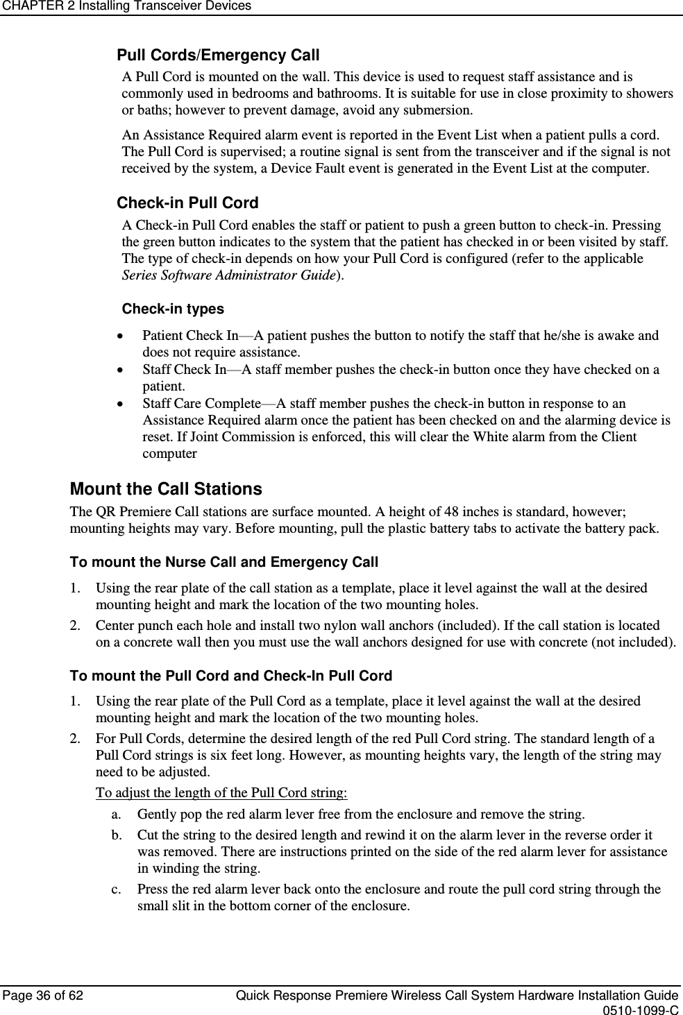 CHAPTER 2 Installing Transceiver Devices  Page 36 of 62  Quick Response Premiere Wireless Call System Hardware Installation Guide    0510-1099-C  Pull Cords/Emergency Call A Pull Cord is mounted on the wall. This device is used to request staff assistance and is commonly used in bedrooms and bathrooms. It is suitable for use in close proximity to showers or baths; however to prevent damage, avoid any submersion. An Assistance Required alarm event is reported in the Event List when a patient pulls a cord. The Pull Cord is supervised; a routine signal is sent from the transceiver and if the signal is not received by the system, a Device Fault event is generated in the Event List at the computer. Check-in Pull Cord A Check-in Pull Cord enables the staff or patient to push a green button to check-in. Pressing the green button indicates to the system that the patient has checked in or been visited by staff. The type of check-in depends on how your Pull Cord is configured (refer to the applicable Series Software Administrator Guide). Check-in types  Patient Check In—A patient pushes the button to notify the staff that he/she is awake and does not require assistance.   Staff Check In—A staff member pushes the check-in button once they have checked on a patient.   Staff Care Complete—A staff member pushes the check-in button in response to an Assistance Required alarm once the patient has been checked on and the alarming device is reset. If Joint Commission is enforced, this will clear the White alarm from the Client computer Mount the Call Stations The QR Premiere Call stations are surface mounted. A height of 48 inches is standard, however; mounting heights may vary. Before mounting, pull the plastic battery tabs to activate the battery pack. To mount the Nurse Call and Emergency Call 1. Using the rear plate of the call station as a template, place it level against the wall at the desired mounting height and mark the location of the two mounting holes. 2. Center punch each hole and install two nylon wall anchors (included). If the call station is located on a concrete wall then you must use the wall anchors designed for use with concrete (not included). To mount the Pull Cord and Check-In Pull Cord 1. Using the rear plate of the Pull Cord as a template, place it level against the wall at the desired mounting height and mark the location of the two mounting holes. 2. For Pull Cords, determine the desired length of the red Pull Cord string. The standard length of a Pull Cord strings is six feet long. However, as mounting heights vary, the length of the string may need to be adjusted.  To adjust the length of the Pull Cord string: a. Gently pop the red alarm lever free from the enclosure and remove the string. b. Cut the string to the desired length and rewind it on the alarm lever in the reverse order it was removed. There are instructions printed on the side of the red alarm lever for assistance in winding the string. c. Press the red alarm lever back onto the enclosure and route the pull cord string through the small slit in the bottom corner of the enclosure.    