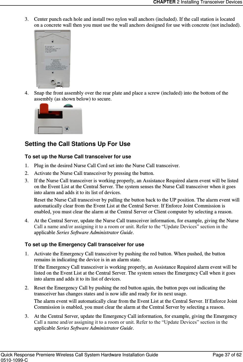 CHAPTER 2 Installing Transceiver Devices  Quick Response Premiere Wireless Call System Hardware Installation Guide  Page 37 of 62 0510-1099-C  3. Center punch each hole and install two nylon wall anchors (included). If the call station is located on a concrete wall then you must use the wall anchors designed for use with concrete (not included).  4. Snap the front assembly over the rear plate and place a screw (included) into the bottom of the assembly (as shown below) to secure.  Setting the Call Stations Up For Use To set up the Nurse Call transceiver for use 1. Plug in the desired Nurse Call Cord set into the Nurse Call transceiver. 2. Activate the Nurse Call transceiver by pressing the button. 3. If the Nurse Call transceiver is working properly, an Assistance Required alarm event will be listed on the Event List at the Central Server. The system senses the Nurse Call transceiver when it goes into alarm and adds it to its list of devices. Reset the Nurse Call transceiver by pulling the button back to the UP position. The alarm event will automatically clear from the Event List at the Central Server. If Enforce Joint Commission is enabled, you must clear the alarm at the Central Server or Client computer by selecting a reason. 4. At the Central Server, update the Nurse Call transceiver information, for example, giving the Nurse Call a name and/or assigning it to a room or unit. Refer to the “Update Devices” section in the applicable Series Software Administrator Guide. To set up the Emergency Call transceiver for use 1. Activate the Emergency Call transceiver by pushing the red button. When pushed, the button remains in indicating the device is in an alarm state. If the Emergency Call transceiver is working properly, an Assistance Required alarm event will be listed on the Event List at the Central Server. The system senses the Emergency Call when it goes into alarm and adds it to its list of devices. 2. Reset the Emergency Call by pushing the red button again, the button pops out indicating the transceiver has changes states and is now idle and ready for its next usage. The alarm event will automatically clear from the Event List at the Central Server. If Enforce Joint Commission is enabled, you must clear the alarm at the Central Server by selecting a reason. 3. At the Central Server, update the Emergency Call information, for example, giving the Emergency Call a name and/or assigning it to a room or unit. Refer to the “Update Devices” section in the applicable Series Software Administrator Guide.   