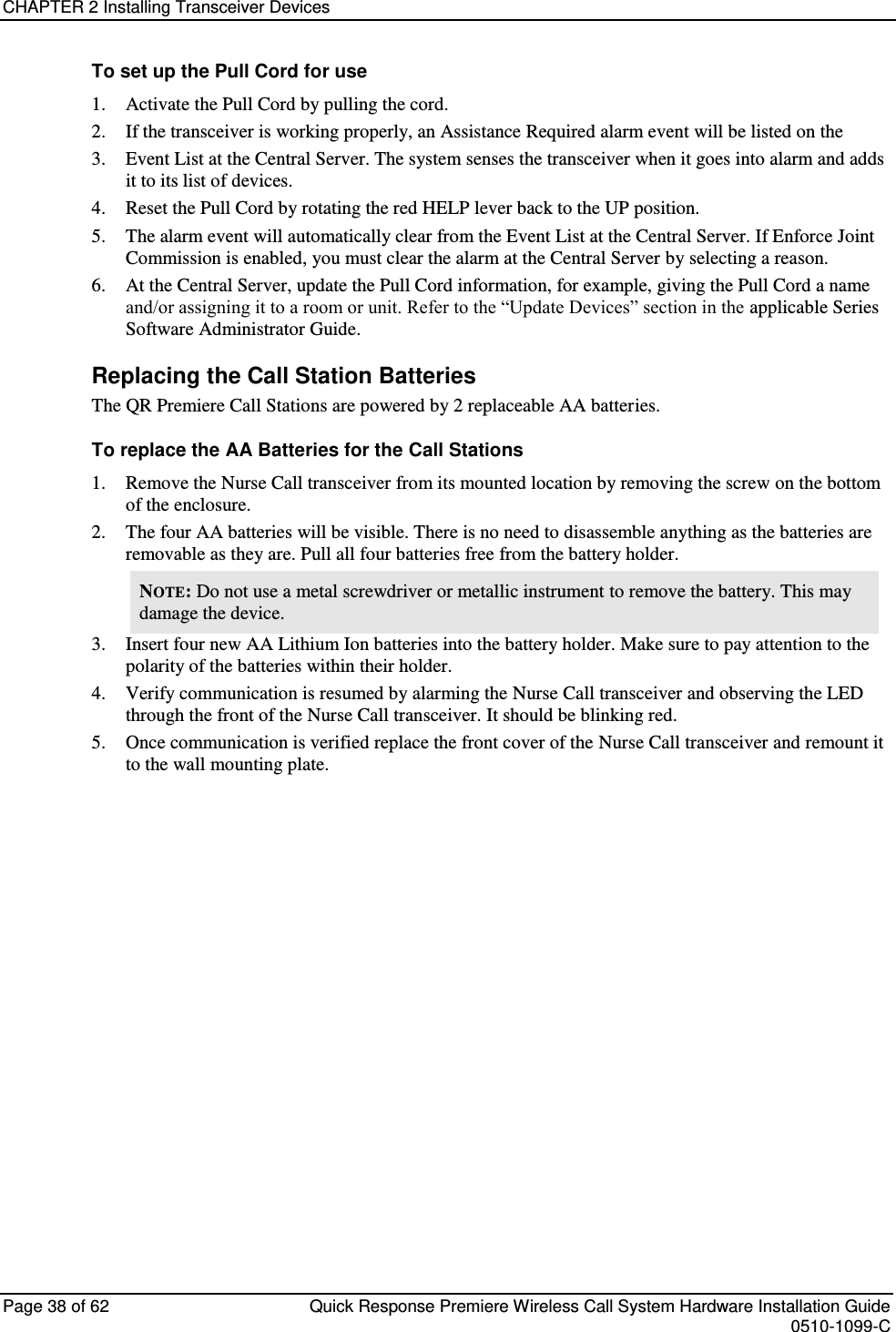 CHAPTER 2 Installing Transceiver Devices  Page 38 of 62  Quick Response Premiere Wireless Call System Hardware Installation Guide    0510-1099-C  To set up the Pull Cord for use 1. Activate the Pull Cord by pulling the cord.  2. If the transceiver is working properly, an Assistance Required alarm event will be listed on the  3. Event List at the Central Server. The system senses the transceiver when it goes into alarm and adds it to its list of devices. 4. Reset the Pull Cord by rotating the red HELP lever back to the UP position.  5. The alarm event will automatically clear from the Event List at the Central Server. If Enforce Joint Commission is enabled, you must clear the alarm at the Central Server by selecting a reason. 6. At the Central Server, update the Pull Cord information, for example, giving the Pull Cord a name and/or assigning it to a room or unit. Refer to the “Update Devices” section in the applicable Series Software Administrator Guide. Replacing the Call Station Batteries The QR Premiere Call Stations are powered by 2 replaceable AA batteries. To replace the AA Batteries for the Call Stations 1. Remove the Nurse Call transceiver from its mounted location by removing the screw on the bottom of the enclosure.  2. The four AA batteries will be visible. There is no need to disassemble anything as the batteries are removable as they are. Pull all four batteries free from the battery holder.  NOTE: Do not use a metal screwdriver or metallic instrument to remove the battery. This may damage the device. 3. Insert four new AA Lithium Ion batteries into the battery holder. Make sure to pay attention to the polarity of the batteries within their holder. 4. Verify communication is resumed by alarming the Nurse Call transceiver and observing the LED through the front of the Nurse Call transceiver. It should be blinking red. 5. Once communication is verified replace the front cover of the Nurse Call transceiver and remount it to the wall mounting plate.    