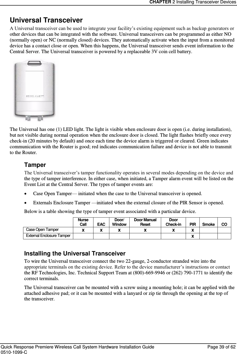 CHAPTER 2 Installing Transceiver Devices  Quick Response Premiere Wireless Call System Hardware Installation Guide  Page 39 of 62 0510-1099-C  Universal Transceiver A Universal transceiver can be used to integrate your facility’s existing equipment such as backup generators or other devices that can be integrated with the software. Universal transceivers can be programmed as either NO (normally open) or NC (normally closed) devices. They automatically activate when the input from a monitored device has a contact close or open. When this happens, the Universal transceiver sends event information to the Central Server. The Universal transceiver is powered by a replaceable 3V coin cell battery.   The Universal has one (1) LED light. The light is visible when enclosure door is open (i.e. during installation), but not visible during normal operation when the enclosure door is closed. The light flashes briefly once every check-in (20 minutes by default) and once each time the device alarm is triggered or cleared. Green indicates communication with the Router is good; red indicates communication failure and device is not able to transmit to the Router.  Tamper The Universal transceiver’s tamper functionality operates in several modes depending on the device and the type of tamper interference. In either case, when initiated, a Tamper alarm event will be listed on the Event List at the Central Server. The types of tamper events are:  Case Open Tamper— initiated when the case to the Universal transceiver is opened.   Externals Enclosure Tamper —initiated when the external closure of the PIR Sensor is opened. Below is a table showing the type of tamper event associated with a particular device.  Nurse Call EAC Door/ Window Door Manual Reset Door Check-in PIR Smoke CO Case Open Tamper x x x x x x   External Enclosure Tamper      x    Installing the Universal Transceiver To wire the Universal transceiver connect the two 22-gauge, 2-conductor stranded wire into the appropriate terminals on the existing device. Refer to the device manufacturer’s instructions or contact the RF Technologies, Inc. Technical Support Team at (800)-669-9946 or (262) 790-1771 to identify the correct terminals. The Universal transceiver can be mounted with a screw using a mounting hole; it can be applied with the attached adhesive pad; or it can be mounted with a lanyard or zip tie through the opening at the top of the transceiver.    