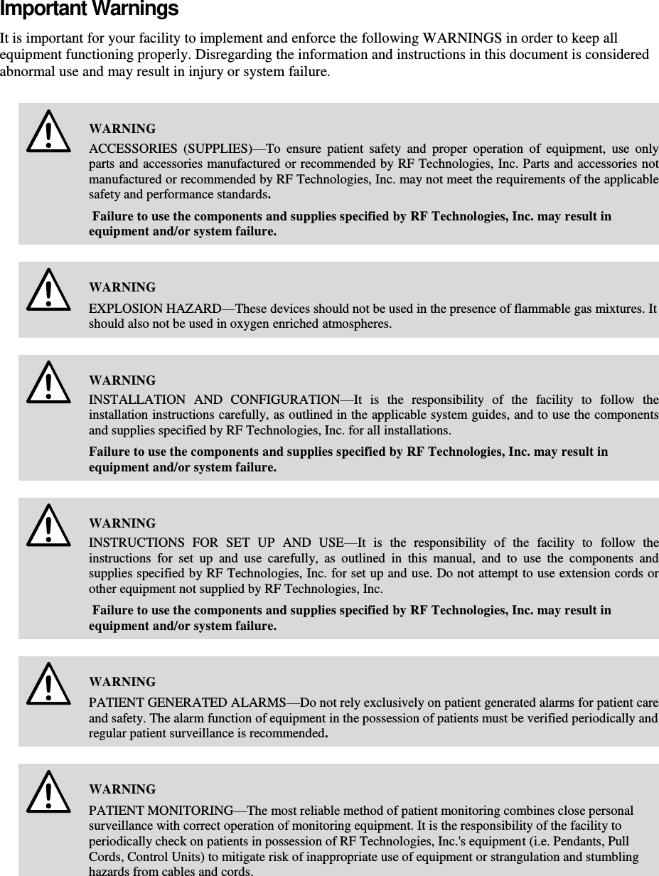    Important Warnings It is important for your facility to implement and enforce the following WARNINGS in order to keep all equipment functioning properly. Disregarding the information and instructions in this document is considered abnormal use and may result in injury or system failure.   WARNING ACCESSORIES  (SUPPLIES)—To  ensure  patient  safety  and  proper  operation  of  equipment,  use  only parts and accessories manufactured or recommended by RF Technologies, Inc. Parts and accessories not manufactured or recommended by RF Technologies, Inc. may not meet the requirements of the applicable safety and performance standards.  Failure to use the components and supplies specified by RF Technologies, Inc. may result in equipment and/or system failure.    WARNING EXPLOSION HAZARD—These devices should not be used in the presence of flammable gas mixtures. It should also not be used in oxygen enriched atmospheres.    WARNING INSTALLATION  AND  CONFIGURATION—It  is  the  responsibility  of  the  facility  to  follow  the installation instructions carefully, as outlined in the applicable system guides, and to use the components and supplies specified by RF Technologies, Inc. for all installations. Failure to use the components and supplies specified by RF Technologies, Inc. may result in equipment and/or system failure.    WARNING INSTRUCTIONS  FOR  SET  UP  AND  USE—It  is  the  responsibility  of  the  facility  to  follow  the instructions  for  set  up  and  use  carefully,  as  outlined  in  this  manual,  and  to  use  the  components  and supplies specified by RF Technologies, Inc. for set up and use. Do not attempt to use extension cords or other equipment not supplied by RF Technologies, Inc.  Failure to use the components and supplies specified by RF Technologies, Inc. may result in equipment and/or system failure.    WARNING PATIENT GENERATED ALARMS—Do not rely exclusively on patient generated alarms for patient care and safety. The alarm function of equipment in the possession of patients must be verified periodically and regular patient surveillance is recommended.    WARNING PATIENT MONITORING—The most reliable method of patient monitoring combines close personal surveillance with correct operation of monitoring equipment. It is the responsibility of the facility to periodically check on patients in possession of RF Technologies, Inc.&apos;s equipment (i.e. Pendants, Pull Cords, Control Units) to mitigate risk of inappropriate use of equipment or strangulation and stumbling hazards from cables and cords.    