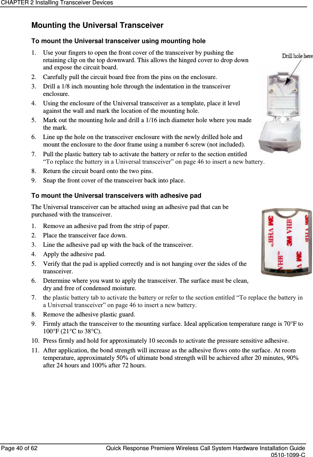 CHAPTER 2 Installing Transceiver Devices  Page 40 of 62  Quick Response Premiere Wireless Call System Hardware Installation Guide    0510-1099-C  Mounting the Universal Transceiver To mount the Universal transceiver using mounting hole  1. Use your fingers to open the front cover of the transceiver by pushing the retaining clip on the top downward. This allows the hinged cover to drop down and expose the circuit board.  2. Carefully pull the circuit board free from the pins on the enclosure.  3. Drill a 1/8 inch mounting hole through the indentation in the transceiver enclosure. 4. Using the enclosure of the Universal transceiver as a template, place it level against the wall and mark the location of the mounting hole. 5. Mark out the mounting hole and drill a 1/16 inch diameter hole where you made the mark. 6. Line up the hole on the transceiver enclosure with the newly drilled hole and mount the enclosure to the door frame using a number 6 screw (not included). 7. Pull the plastic battery tab to activate the battery or refer to the section entitled “To replace the battery in a Universal transceiver” on page 46 to insert a new battery. 8. Return the circuit board onto the two pins. 9. Snap the front cover of the transceiver back into place. To mount the Universal transceivers with adhesive pad The Universal transceiver can be attached using an adhesive pad that can be purchased with the transceiver. 1. Remove an adhesive pad from the strip of paper. 2. Place the transceiver face down. 3. Line the adhesive pad up with the back of the transceiver. 4. Apply the adhesive pad. 5. Verify that the pad is applied correctly and is not hanging over the sides of the transceiver. 6. Determine where you want to apply the transceiver. The surface must be clean, dry and free of condensed moisture. 7. the plastic battery tab to activate the battery or refer to the section entitled “To replace the battery in a Universal transceiver” on page 46 to insert a new battery. 8. Remove the adhesive plastic guard. 9. Firmly attach the transceiver to the mounting surface. Ideal application temperature range is 70°F to 100°F (21°C to 38°C). 10. Press firmly and hold for approximately 10 seconds to activate the pressure sensitive adhesive. 11. After application, the bond strength will increase as the adhesive flows onto the surface. At room temperature, approximately 50% of ultimate bond strength will be achieved after 20 minutes, 90% after 24 hours and 100% after 72 hours.   