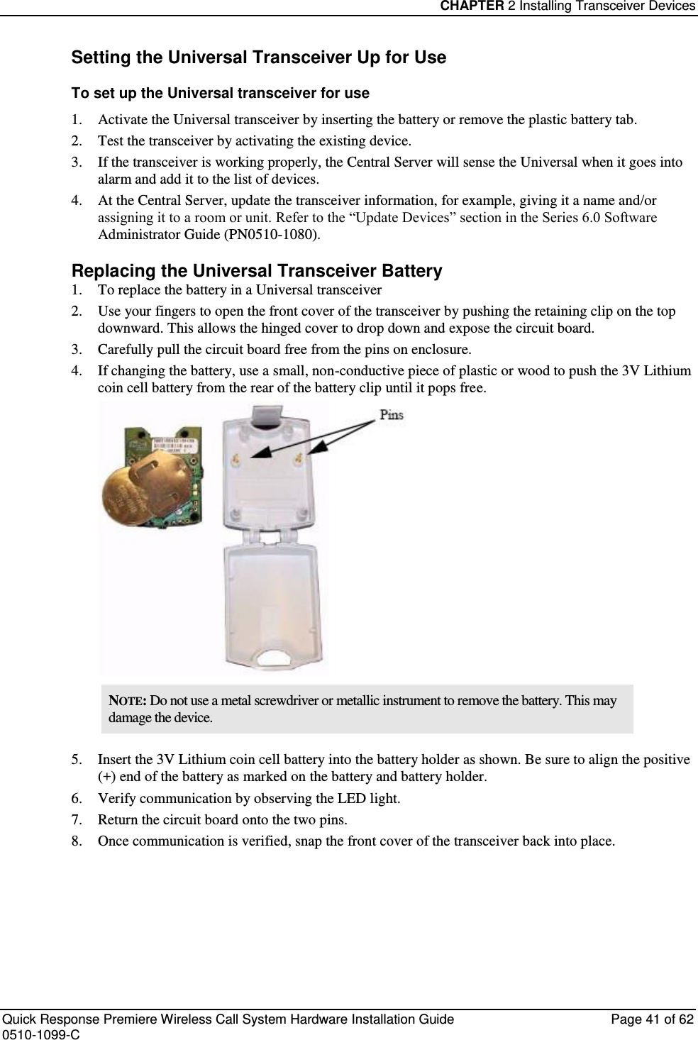 CHAPTER 2 Installing Transceiver Devices  Quick Response Premiere Wireless Call System Hardware Installation Guide  Page 41 of 62 0510-1099-C  Setting the Universal Transceiver Up for Use To set up the Universal transceiver for use 1. Activate the Universal transceiver by inserting the battery or remove the plastic battery tab. 2. Test the transceiver by activating the existing device. 3. If the transceiver is working properly, the Central Server will sense the Universal when it goes into alarm and add it to the list of devices. 4. At the Central Server, update the transceiver information, for example, giving it a name and/or assigning it to a room or unit. Refer to the “Update Devices” section in the Series 6.0 Software Administrator Guide (PN0510-1080). Replacing the Universal Transceiver Battery 1. To replace the battery in a Universal transceiver 2. Use your fingers to open the front cover of the transceiver by pushing the retaining clip on the top downward. This allows the hinged cover to drop down and expose the circuit board.  3. Carefully pull the circuit board free from the pins on enclosure.  4. If changing the battery, use a small, non-conductive piece of plastic or wood to push the 3V Lithium coin cell battery from the rear of the battery clip until it pops free.  NOTE: Do not use a metal screwdriver or metallic instrument to remove the battery. This may damage the device. 5. Insert the 3V Lithium coin cell battery into the battery holder as shown. Be sure to align the positive (+) end of the battery as marked on the battery and battery holder. 6. Verify communication by observing the LED light. 7. Return the circuit board onto the two pins. 8. Once communication is verified, snap the front cover of the transceiver back into place.   