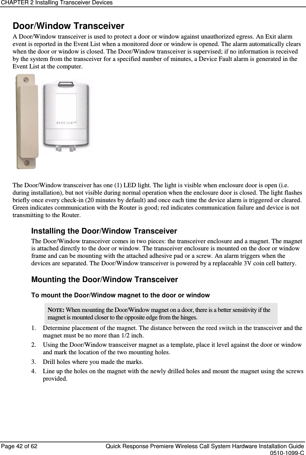 CHAPTER 2 Installing Transceiver Devices  Page 42 of 62  Quick Response Premiere Wireless Call System Hardware Installation Guide    0510-1099-C  Door/Window Transceiver A Door/Window transceiver is used to protect a door or window against unauthorized egress. An Exit alarm event is reported in the Event List when a monitored door or window is opened. The alarm automatically clears when the door or window is closed. The Door/Window transceiver is supervised; if no information is received by the system from the transceiver for a specified number of minutes, a Device Fault alarm is generated in the Event List at the computer.  The Door/Window transceiver has one (1) LED light. The light is visible when enclosure door is open (i.e. during installation), but not visible during normal operation when the enclosure door is closed. The light flashes briefly once every check-in (20 minutes by default) and once each time the device alarm is triggered or cleared. Green indicates communication with the Router is good; red indicates communication failure and device is not transmitting to the Router.  Installing the Door/Window Transceiver The Door/Window transceiver comes in two pieces: the transceiver enclosure and a magnet. The magnet is attached directly to the door or window. The transceiver enclosure is mounted on the door or window frame and can be mounting with the attached adhesive pad or a screw. An alarm triggers when the devices are separated. The Door/Window transceiver is powered by a replaceable 3V coin cell battery. Mounting the Door/Window Transceiver To mount the Door/Window magnet to the door or window NOTE: When mounting the Door/Window magnet on a door, there is a better sensitivity if the magnet is mounted closer to the opposite edge from the hinges. 1. Determine placement of the magnet. The distance between the reed switch in the transceiver and the magnet must be no more than 1/2 inch. 2. Using the Door/Window transceiver magnet as a template, place it level against the door or window and mark the location of the two mounting holes. 3. Drill holes where you made the marks. 4. Line up the holes on the magnet with the newly drilled holes and mount the magnet using the screws provided.   