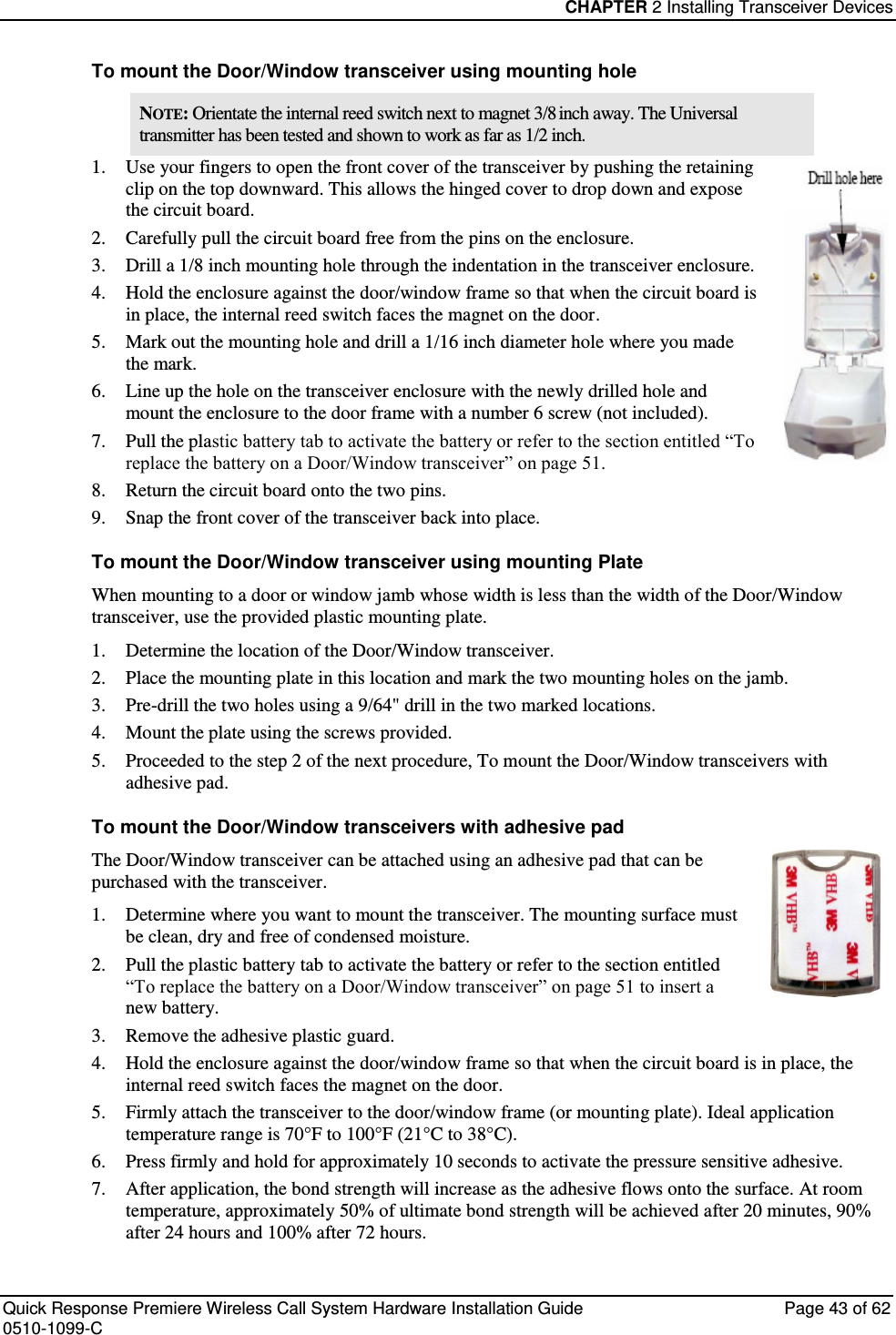 CHAPTER 2 Installing Transceiver Devices  Quick Response Premiere Wireless Call System Hardware Installation Guide  Page 43 of 62 0510-1099-C  To mount the Door/Window transceiver using mounting hole NOTE: Orientate the internal reed switch next to magnet 3/8 inch away. The Universal transmitter has been tested and shown to work as far as 1/2 inch.  1. Use your fingers to open the front cover of the transceiver by pushing the retaining clip on the top downward. This allows the hinged cover to drop down and expose the circuit board.  2. Carefully pull the circuit board free from the pins on the enclosure.  3. Drill a 1/8 inch mounting hole through the indentation in the transceiver enclosure. 4. Hold the enclosure against the door/window frame so that when the circuit board is in place, the internal reed switch faces the magnet on the door. 5. Mark out the mounting hole and drill a 1/16 inch diameter hole where you made the mark. 6. Line up the hole on the transceiver enclosure with the newly drilled hole and mount the enclosure to the door frame with a number 6 screw (not included). 7. Pull the plastic battery tab to activate the battery or refer to the section entitled “To replace the battery on a Door/Window transceiver” on page 51. 8. Return the circuit board onto the two pins. 9. Snap the front cover of the transceiver back into place. To mount the Door/Window transceiver using mounting Plate When mounting to a door or window jamb whose width is less than the width of the Door/Window transceiver, use the provided plastic mounting plate. 1. Determine the location of the Door/Window transceiver.  2. Place the mounting plate in this location and mark the two mounting holes on the jamb.  3. Pre-drill the two holes using a 9/64&quot; drill in the two marked locations.  4. Mount the plate using the screws provided. 5. Proceeded to the step 2 of the next procedure, To mount the Door/Window transceivers with adhesive pad. To mount the Door/Window transceivers with adhesive pad The Door/Window transceiver can be attached using an adhesive pad that can be purchased with the transceiver. 1. Determine where you want to mount the transceiver. The mounting surface must be clean, dry and free of condensed moisture. 2. Pull the plastic battery tab to activate the battery or refer to the section entitled “To replace the battery on a Door/Window transceiver” on page 51 to insert a new battery. 3. Remove the adhesive plastic guard. 4. Hold the enclosure against the door/window frame so that when the circuit board is in place, the internal reed switch faces the magnet on the door. 5. Firmly attach the transceiver to the door/window frame (or mounting plate). Ideal application temperature range is 70°F to 100°F (21°C to 38°C). 6. Press firmly and hold for approximately 10 seconds to activate the pressure sensitive adhesive. 7. After application, the bond strength will increase as the adhesive flows onto the surface. At room temperature, approximately 50% of ultimate bond strength will be achieved after 20 minutes, 90% after 24 hours and 100% after 72 hours. 