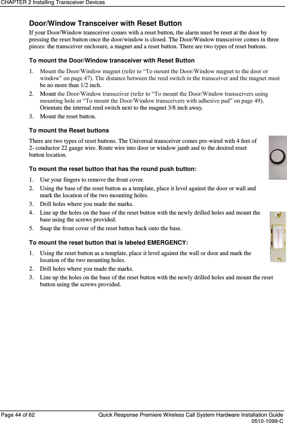 CHAPTER 2 Installing Transceiver Devices  Page 44 of 62  Quick Response Premiere Wireless Call System Hardware Installation Guide    0510-1099-C  Door/Window Transceiver with Reset Button If your Door/Window transceiver comes with a reset button, the alarm must be reset at the door by pressing the reset button once the door/window is closed. The Door/Window transceiver comes in three pieces: the transceiver enclosure, a magnet and a reset button. There are two types of reset buttons.  To mount the Door/Window transceiver with Reset Button 1. Mount the Door/Window magnet (refer to “To mount the Door/Window magnet to the door or window” on page 47). The distance between the reed switch in the transceiver and the magnet must be no more than 1/2 inch. 2. Mount the Door/Window transceiver (refer to “To mount the Door/Window transceivers using mounting hole or “To mount the Door/Window transceivers with adhesive pad” on page 49). Orientate the internal reed switch next to the magnet 3/8 inch away. 3. Mount the reset button. To mount the Reset buttons There are two types of reset buttons. The Universal transceiver comes pre-wired with 4 feet of  2- conductor 22 gauge wire. Route wire into door or window jamb and to the desired reset button location. To mount the reset button that has the round push button: 1. Use your fingers to remove the front cover. 2. Using the base of the reset button as a template, place it level against the door or wall and mark the location of the two mounting holes. 3. Drill holes where you made the marks. 4. Line up the holes on the base of the reset button with the newly drilled holes and mount the base using the screws provided. 5. Snap the front cover of the reset button back onto the base.  To mount the reset button that is labeled EMERGENCY: 1. Using the reset button as a template, place it level against the wall or door and mark the location of the two mounting holes. 2. Drill holes where you made the marks. 3. Line up the holes on the base of the reset button with the newly drilled holes and mount the reset button using the screws provided.   