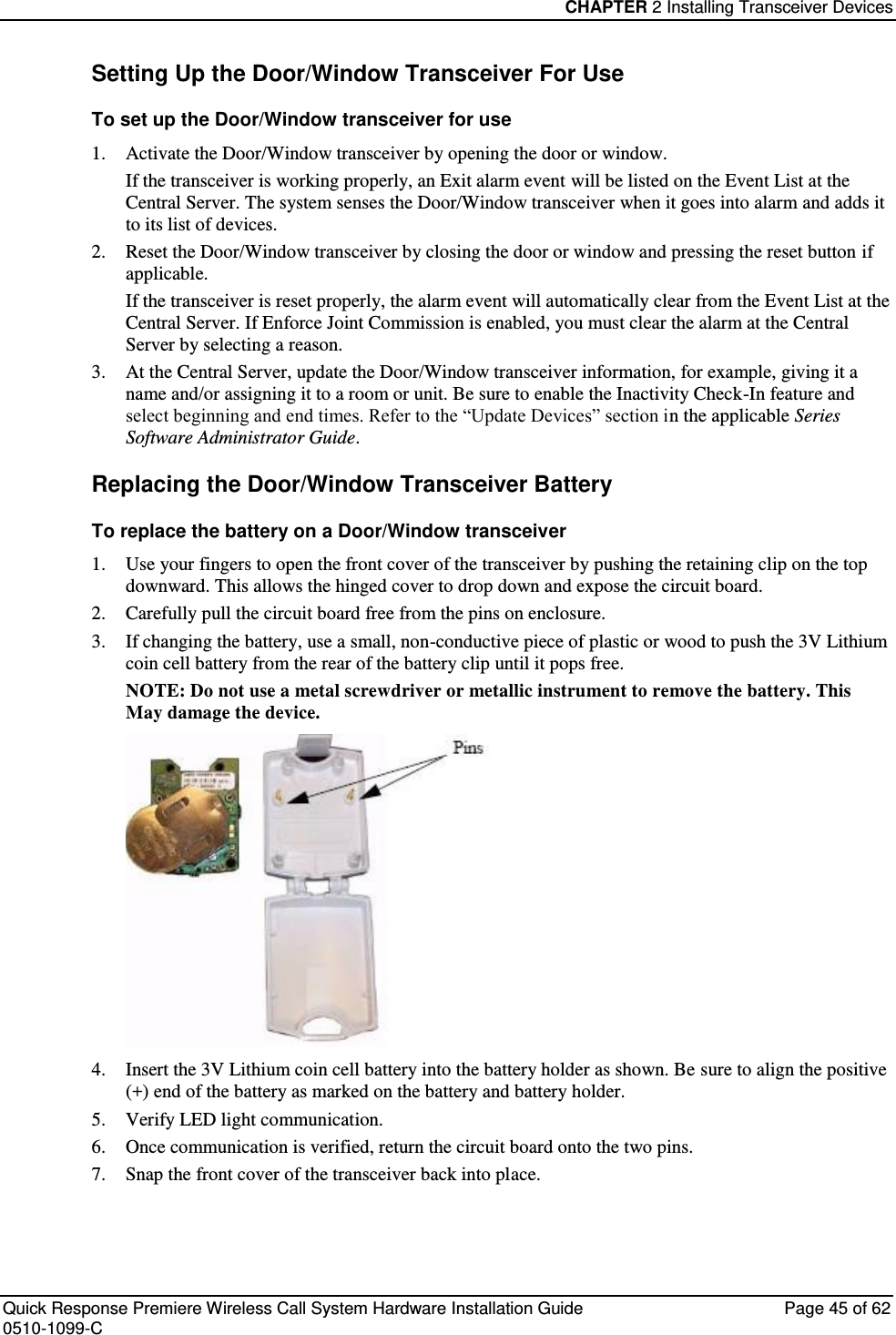 CHAPTER 2 Installing Transceiver Devices  Quick Response Premiere Wireless Call System Hardware Installation Guide  Page 45 of 62 0510-1099-C  Setting Up the Door/Window Transceiver For Use To set up the Door/Window transceiver for use 1. Activate the Door/Window transceiver by opening the door or window. If the transceiver is working properly, an Exit alarm event will be listed on the Event List at the Central Server. The system senses the Door/Window transceiver when it goes into alarm and adds it to its list of devices. 2. Reset the Door/Window transceiver by closing the door or window and pressing the reset button if applicable. If the transceiver is reset properly, the alarm event will automatically clear from the Event List at the Central Server. If Enforce Joint Commission is enabled, you must clear the alarm at the Central Server by selecting a reason. 3. At the Central Server, update the Door/Window transceiver information, for example, giving it a name and/or assigning it to a room or unit. Be sure to enable the Inactivity Check-In feature and select beginning and end times. Refer to the “Update Devices” section in the applicable Series Software Administrator Guide. Replacing the Door/Window Transceiver Battery To replace the battery on a Door/Window transceiver 1. Use your fingers to open the front cover of the transceiver by pushing the retaining clip on the top downward. This allows the hinged cover to drop down and expose the circuit board.  2. Carefully pull the circuit board free from the pins on enclosure.  3. If changing the battery, use a small, non-conductive piece of plastic or wood to push the 3V Lithium coin cell battery from the rear of the battery clip until it pops free. NOTE: Do not use a metal screwdriver or metallic instrument to remove the battery. This May damage the device.  4. Insert the 3V Lithium coin cell battery into the battery holder as shown. Be sure to align the positive (+) end of the battery as marked on the battery and battery holder. 5. Verify LED light communication. 6. Once communication is verified, return the circuit board onto the two pins. 7. Snap the front cover of the transceiver back into place.   