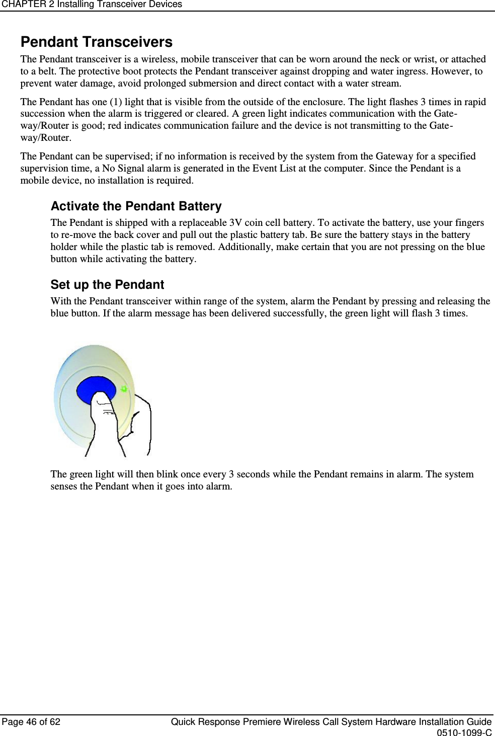 CHAPTER 2 Installing Transceiver Devices  Page 46 of 62  Quick Response Premiere Wireless Call System Hardware Installation Guide    0510-1099-C  Pendant Transceivers The Pendant transceiver is a wireless, mobile transceiver that can be worn around the neck or wrist, or attached to a belt. The protective boot protects the Pendant transceiver against dropping and water ingress. However, to prevent water damage, avoid prolonged submersion and direct contact with a water stream.  The Pendant has one (1) light that is visible from the outside of the enclosure. The light flashes 3 times in rapid succession when the alarm is triggered or cleared. A green light indicates communication with the Gate-way/Router is good; red indicates communication failure and the device is not transmitting to the Gate-way/Router.  The Pendant can be supervised; if no information is received by the system from the Gateway for a specified supervision time, a No Signal alarm is generated in the Event List at the computer. Since the Pendant is a mobile device, no installation is required. Activate the Pendant Battery The Pendant is shipped with a replaceable 3V coin cell battery. To activate the battery, use your fingers to re-move the back cover and pull out the plastic battery tab. Be sure the battery stays in the battery holder while the plastic tab is removed. Additionally, make certain that you are not pressing on the blue button while activating the battery. Set up the Pendant With the Pendant transceiver within range of the system, alarm the Pendant by pressing and releasing the blue button. If the alarm message has been delivered successfully, the green light will flash 3 times.    The green light will then blink once every 3 seconds while the Pendant remains in alarm. The system senses the Pendant when it goes into alarm.    