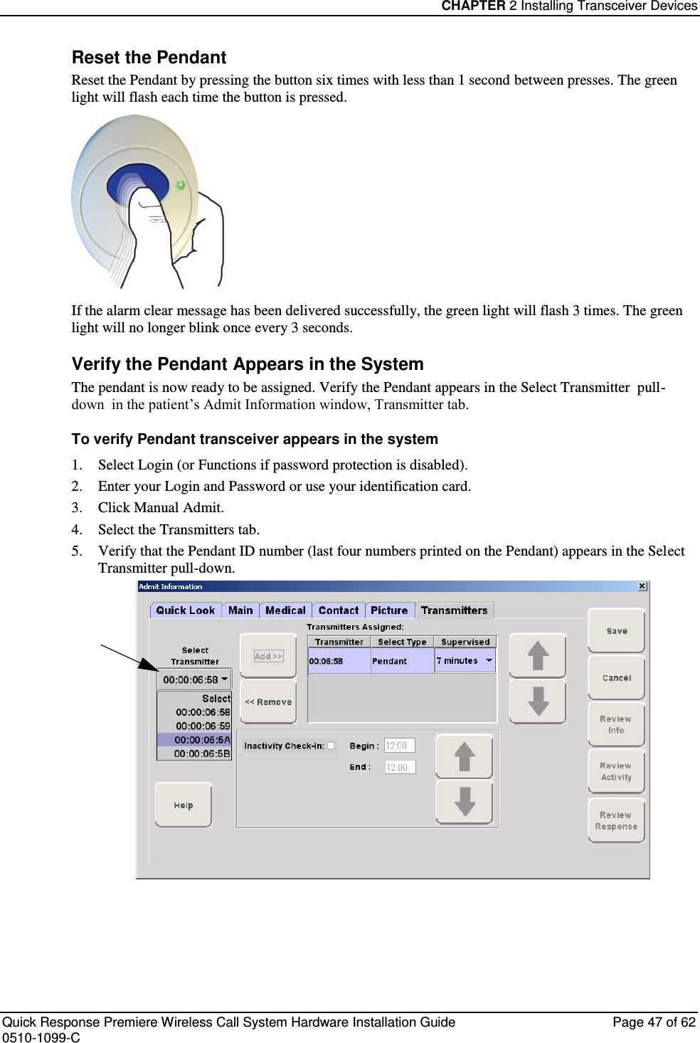 CHAPTER 2 Installing Transceiver Devices  Quick Response Premiere Wireless Call System Hardware Installation Guide  Page 47 of 62 0510-1099-C  Reset the Pendant Reset the Pendant by pressing the button six times with less than 1 second between presses. The green light will flash each time the button is pressed.   If the alarm clear message has been delivered successfully, the green light will flash 3 times. The green light will no longer blink once every 3 seconds. Verify the Pendant Appears in the System The pendant is now ready to be assigned. Verify the Pendant appears in the Select Transmitter  pull-down  in the patient’s Admit Information window, Transmitter tab. To verify Pendant transceiver appears in the system 1. Select Login (or Functions if password protection is disabled). 2. Enter your Login and Password or use your identification card.  3. Click Manual Admit. 4. Select the Transmitters tab. 5. Verify that the Pendant ID number (last four numbers printed on the Pendant) appears in the Select Transmitter pull-down.     