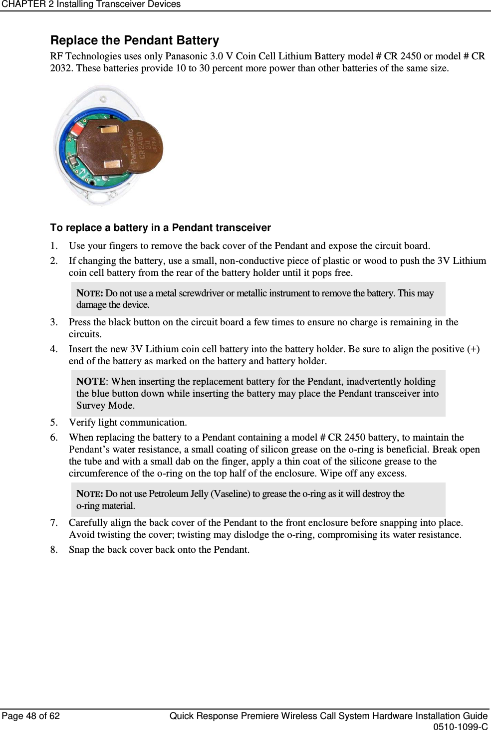 CHAPTER 2 Installing Transceiver Devices  Page 48 of 62  Quick Response Premiere Wireless Call System Hardware Installation Guide    0510-1099-C  Replace the Pendant Battery RF Technologies uses only Panasonic 3.0 V Coin Cell Lithium Battery model # CR 2450 or model # CR 2032. These batteries provide 10 to 30 percent more power than other batteries of the same size.   To replace a battery in a Pendant transceiver 1. Use your fingers to remove the back cover of the Pendant and expose the circuit board. 2. If changing the battery, use a small, non-conductive piece of plastic or wood to push the 3V Lithium coin cell battery from the rear of the battery holder until it pops free. NOTE: Do not use a metal screwdriver or metallic instrument to remove the battery. This may damage the device. 3. Press the black button on the circuit board a few times to ensure no charge is remaining in the circuits. 4. Insert the new 3V Lithium coin cell battery into the battery holder. Be sure to align the positive (+) end of the battery as marked on the battery and battery holder. NOTE: When inserting the replacement battery for the Pendant, inadvertently holding the blue button down while inserting the battery may place the Pendant transceiver into Survey Mode. 5. Verify light communication. 6. When replacing the battery to a Pendant containing a model # CR 2450 battery, to maintain the Pendant’s water resistance, a small coating of silicon grease on the o-ring is beneficial. Break open the tube and with a small dab on the finger, apply a thin coat of the silicone grease to the circumference of the o-ring on the top half of the enclosure. Wipe off any excess. NOTE: Do not use Petroleum Jelly (Vaseline) to grease the o-ring as it will destroy the o-ring material. 7. Carefully align the back cover of the Pendant to the front enclosure before snapping into place. Avoid twisting the cover; twisting may dislodge the o-ring, compromising its water resistance. 8. Snap the back cover back onto the Pendant.    