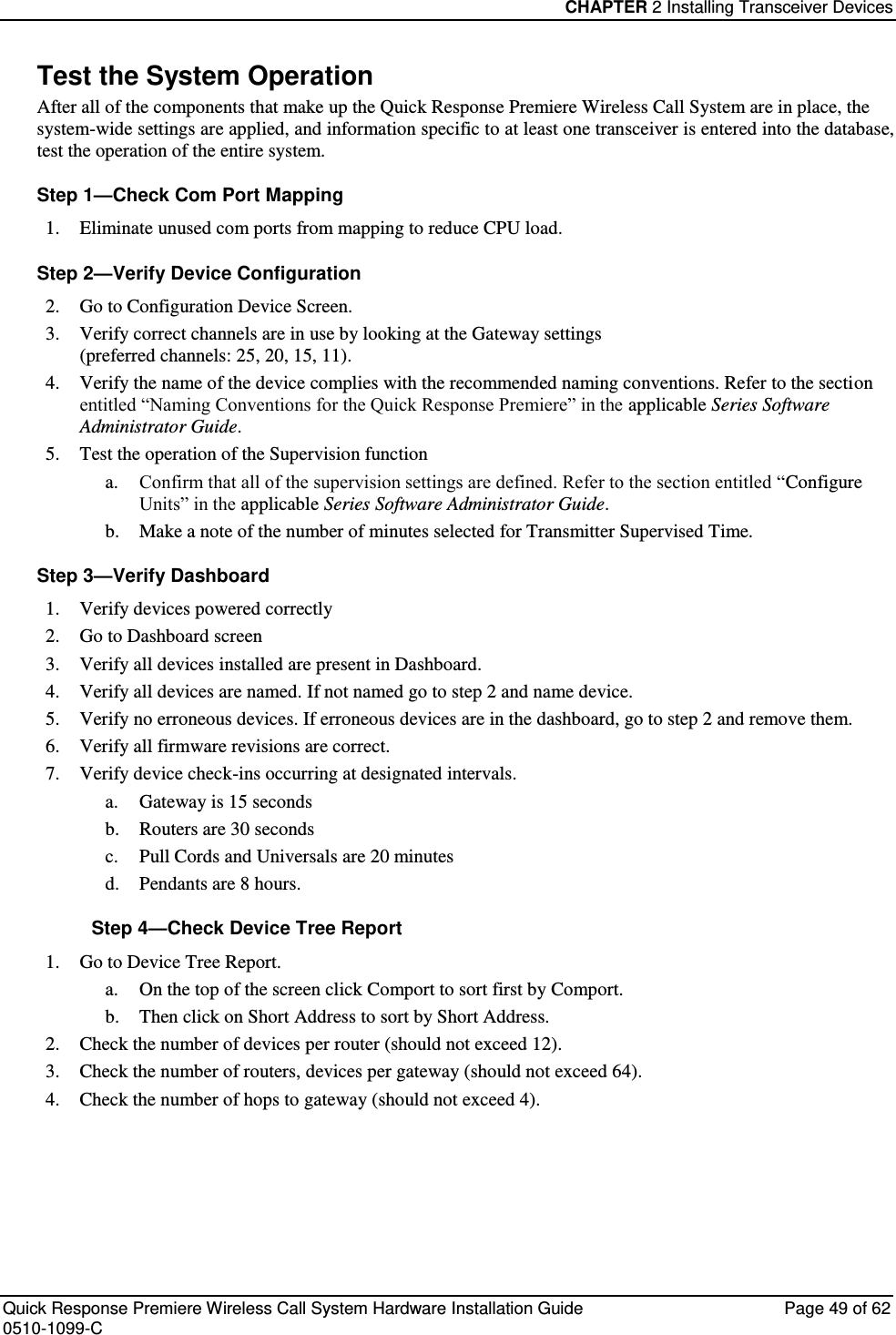 CHAPTER 2 Installing Transceiver Devices  Quick Response Premiere Wireless Call System Hardware Installation Guide  Page 49 of 62 0510-1099-C  Test the System Operation After all of the components that make up the Quick Response Premiere Wireless Call System are in place, the system-wide settings are applied, and information specific to at least one transceiver is entered into the database, test the operation of the entire system. Step 1—Check Com Port Mapping 1. Eliminate unused com ports from mapping to reduce CPU load. Step 2—Verify Device Configuration 2. Go to Configuration Device Screen. 3. Verify correct channels are in use by looking at the Gateway settings  (preferred channels: 25, 20, 15, 11). 4. Verify the name of the device complies with the recommended naming conventions. Refer to the section entitled “Naming Conventions for the Quick Response Premiere” in the applicable Series Software Administrator Guide. 5. Test the operation of the Supervision function a. Confirm that all of the supervision settings are defined. Refer to the section entitled “Configure Units” in the applicable Series Software Administrator Guide.  b. Make a note of the number of minutes selected for Transmitter Supervised Time. Step 3—Verify Dashboard  1. Verify devices powered correctly 2. Go to Dashboard screen 3. Verify all devices installed are present in Dashboard. 4. Verify all devices are named. If not named go to step 2 and name device. 5. Verify no erroneous devices. If erroneous devices are in the dashboard, go to step 2 and remove them. 6. Verify all firmware revisions are correct. 7. Verify device check-ins occurring at designated intervals. a. Gateway is 15 seconds b. Routers are 30 seconds c. Pull Cords and Universals are 20 minutes d. Pendants are 8 hours. Step 4—Check Device Tree Report 1. Go to Device Tree Report.  a. On the top of the screen click Comport to sort first by Comport.  b. Then click on Short Address to sort by Short Address. 2. Check the number of devices per router (should not exceed 12). 3. Check the number of routers, devices per gateway (should not exceed 64). 4. Check the number of hops to gateway (should not exceed 4).    