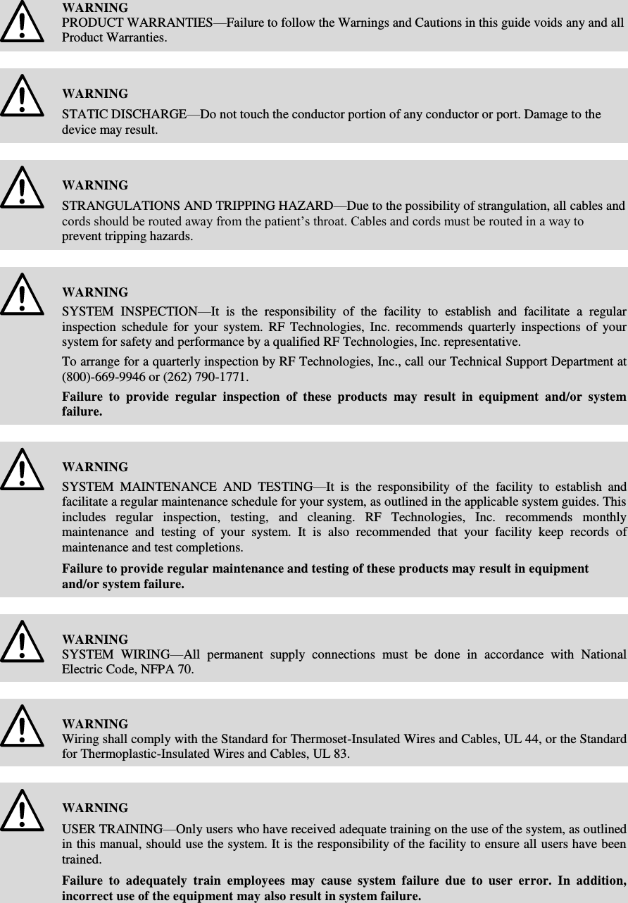       WARNING PRODUCT WARRANTIES—Failure to follow the Warnings and Cautions in this guide voids any and all Product Warranties.    WARNING STATIC DISCHARGE—Do not touch the conductor portion of any conductor or port. Damage to the device may result.    WARNING STRANGULATIONS AND TRIPPING HAZARD—Due to the possibility of strangulation, all cables and cords should be routed away from the patient’s throat. Cables and cords must be routed in a way to prevent tripping hazards.    WARNING SYSTEM  INSPECTION—It  is  the  responsibility  of  the  facility  to  establish  and  facilitate  a  regular inspection  schedule  for  your  system.  RF  Technologies,  Inc.  recommends  quarterly  inspections  of  your system for safety and performance by a qualified RF Technologies, Inc. representative. To arrange for a quarterly inspection by RF Technologies, Inc., call our Technical Support Department at (800)-669-9946 or (262) 790-1771. Failure  to  provide  regular  inspection  of  these  products  may  result  in  equipment  and/or  system failure.    WARNING SYSTEM  MAINTENANCE  AND  TESTING—It  is  the  responsibility  of  the  facility  to  establish  and facilitate a regular maintenance schedule for your system, as outlined in the applicable system guides. This includes  regular  inspection,  testing,  and  cleaning.  RF  Technologies,  Inc.  recommends  monthly maintenance  and  testing  of  your  system.  It  is  also  recommended  that  your  facility  keep  records  of maintenance and test completions. Failure to provide regular maintenance and testing of these products may result in equipment and/or system failure.    WARNING SYSTEM  WIRING—All  permanent  supply  connections  must  be  done  in  accordance  with  National Electric Code, NFPA 70.    WARNING Wiring shall comply with the Standard for Thermoset-Insulated Wires and Cables, UL 44, or the Standard for Thermoplastic-Insulated Wires and Cables, UL 83.    WARNING USER TRAINING—Only users who have received adequate training on the use of the system, as outlined in this manual, should use the system. It is the responsibility of the facility to ensure all users have been trained.  Failure  to  adequately  train  employees  may  cause  system  failure  due  to  user  error.  In  addition, incorrect use of the equipment may also result in system failure.   