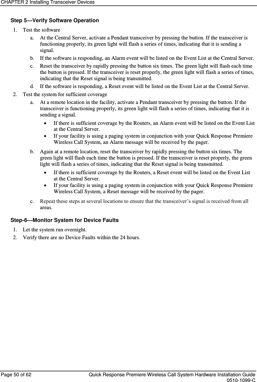 CHAPTER 2 Installing Transceiver Devices  Page 50 of 62  Quick Response Premiere Wireless Call System Hardware Installation Guide    0510-1099-C  Step 5—Verify Software Operation 1. Test the software a. At the Central Server, activate a Pendant transceiver by pressing the button. If the transceiver is functioning properly, its green light will flash a series of times, indicating that it is sending a signal. b. If the software is responding, an Alarm event will be listed on the Event List at the Central Server.  c. Reset the transceiver by rapidly pressing the button six times. The green light will flash each time the button is pressed. If the transceiver is reset properly, the green light will flash a series of times, indicating that the Reset signal is being transmitted. d. If the software is responding, a Reset event will be listed on the Event List at the Central Server. 2. Test the system for sufficient coverage a. At a remote location in the facility, activate a Pendant transceiver by pressing the button. If the transceiver is functioning properly, its green light will flash a series of times, indicating that it is sending a signal.  If there is sufficient coverage by the Routers, an Alarm event will be listed on the Event List at the Central Server.  If your facility is using a paging system in conjunction with your Quick Response Premiere Wireless Call System, an Alarm message will be received by the pager. b. Again at a remote location, reset the transceiver by rapidly pressing the button six times. The green light will flash each time the button is pressed. If the transceiver is reset properly, the green light will flash a series of times, indicating that the Reset signal is being transmitted.  If there is sufficient coverage by the Routers, a Reset event will be listed on the Event List at the Central Server.  If your facility is using a paging system in conjunction with your Quick Response Premiere Wireless Call System, a Reset message will be received by the pager. c. Repeat these steps at several locations to ensure that the transceiver’s signal is received from all areas. Step-6—Monitor System for Device Faults 1. Let the system run overnight. 2. Verify there are no Device Faults within the 24 hours.    