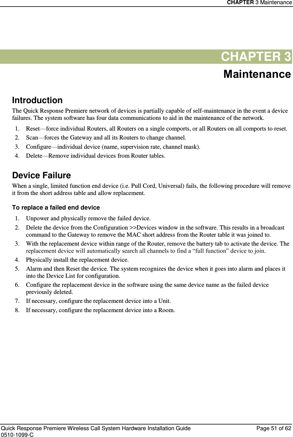 CHAPTER 3 Maintenance  Quick Response Premiere Wireless Call System Hardware Installation Guide  Page 51 of 62 0510-1099-C  CHAPTER 3 Maintenance Introduction The Quick Response Premiere network of devices is partially capable of self-maintenance in the event a device failures. The system software has four data communications to aid in the maintenance of the network. 1. Reset—force individual Routers, all Routers on a single comports, or all Routers on all comports to reset. 2. Scan—forces the Gateway and all its Routers to change channel. 3. Configure—individual device (name, supervision rate, channel mask). 4. Delete—Remove individual devices from Router tables. Device Failure When a single, limited function end device (i.e. Pull Cord, Universal) fails, the following procedure will remove it from the short address table and allow replacement. To replace a failed end device 1. Unpower and physically remove the failed device. 2. Delete the device from the Configuration &gt;&gt;Devices window in the software. This results in a broadcast command to the Gateway to remove the MAC short address from the Router table it was joined to. 3. With the replacement device within range of the Router, remove the battery tab to activate the device. The replacement device will automatically search all channels to find a “full function” device to join. 4. Physically install the replacement device. 5. Alarm and then Reset the device. The system recognizes the device when it goes into alarm and places it into the Device List for configuration. 6. Configure the replacement device in the software using the same device name as the failed device previously deleted. 7. If necessary, configure the replacement device into a Unit. 8. If necessary, configure the replacement device into a Room.    