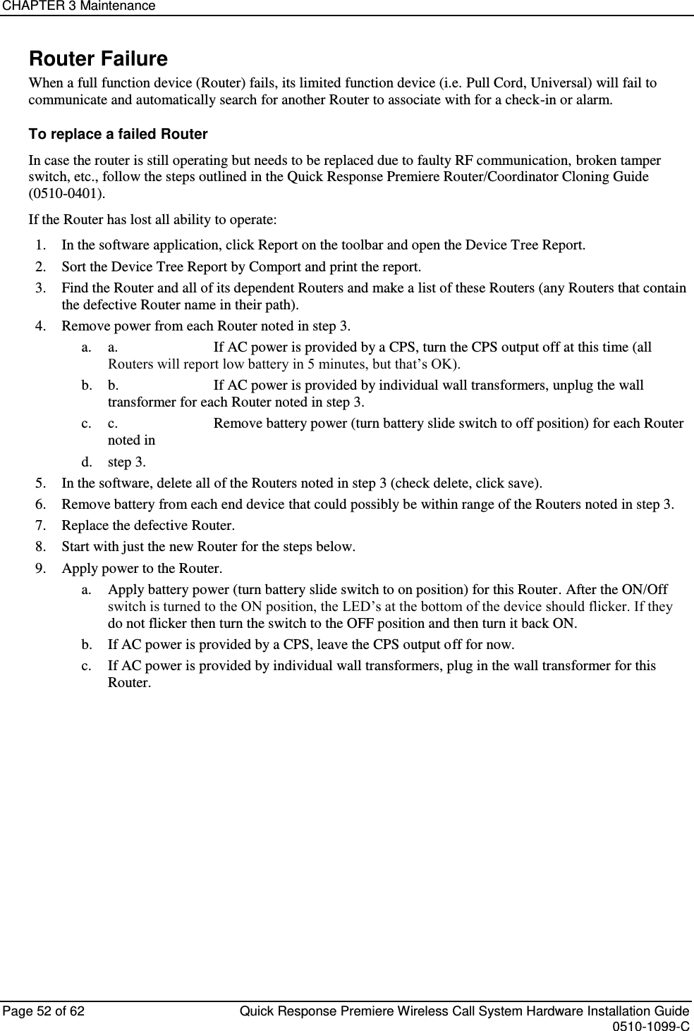 CHAPTER 3 Maintenance  Page 52 of 62  Quick Response Premiere Wireless Call System Hardware Installation Guide    0510-1099-C  Router Failure When a full function device (Router) fails, its limited function device (i.e. Pull Cord, Universal) will fail to communicate and automatically search for another Router to associate with for a check-in or alarm. To replace a failed Router In case the router is still operating but needs to be replaced due to faulty RF communication, broken tamper switch, etc., follow the steps outlined in the Quick Response Premiere Router/Coordinator Cloning Guide (0510-0401). If the Router has lost all ability to operate: 1. In the software application, click Report on the toolbar and open the Device Tree Report. 2. Sort the Device Tree Report by Comport and print the report. 3. Find the Router and all of its dependent Routers and make a list of these Routers (any Routers that contain the defective Router name in their path). 4. Remove power from each Router noted in step 3. a. a.       If AC power is provided by a CPS, turn the CPS output off at this time (all Routers will report low battery in 5 minutes, but that’s OK). b. b.       If AC power is provided by individual wall transformers, unplug the wall transformer for each Router noted in step 3. c. c.       Remove battery power (turn battery slide switch to off position) for each Router noted in  d. step 3. 5. In the software, delete all of the Routers noted in step 3 (check delete, click save). 6. Remove battery from each end device that could possibly be within range of the Routers noted in step 3. 7. Replace the defective Router. 8. Start with just the new Router for the steps below. 9. Apply power to the Router. a. Apply battery power (turn battery slide switch to on position) for this Router. After the ON/Off switch is turned to the ON position, the LED’s at the bottom of the device should flicker. If they do not flicker then turn the switch to the OFF position and then turn it back ON. b. If AC power is provided by a CPS, leave the CPS output off for now. c. If AC power is provided by individual wall transformers, plug in the wall transformer for this Router.    