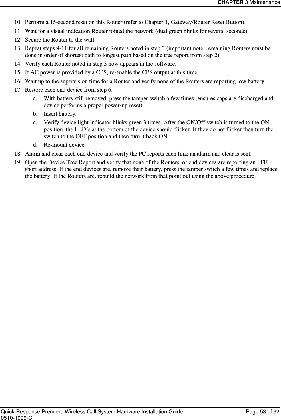 CHAPTER 3 Maintenance  Quick Response Premiere Wireless Call System Hardware Installation Guide  Page 53 of 62 0510-1099-C  10. Perform a 15-second reset on this Router (refer to Chapter 1, Gateway/Router Reset Button). 11. Wait for a visual indication Router joined the network (dual green blinks for several seconds). 12. Secure the Router to the wall. 13. Repeat steps 9-11 for all remaining Routers noted in step 3 (important note: remaining Routers must be done in order of shortest path to longest path based on the tree report from step 2). 14. Verify each Router noted in step 3 now appears in the software. 15. If AC power is provided by a CPS, re-enable the CPS output at this time. 16. Wait up to the supervision time for a Router and verify none of the Routers are reporting low battery. 17. Restore each end device from step 6. a. With battery still removed, press the tamper switch a few times (ensures caps are discharged and device performs a proper power-up reset). b. Insert battery. c. Verify device light indicator blinks green 3 times. After the ON/Off switch is turned to the ON position, the LED’s at the bottom of the device should flicker. If they do not flicker then turn the switch to the OFF position and then turn it back ON. d. Re-mount device. 18. Alarm and clear each end device and verify the PC reports each time an alarm and clear is sent. 19. Open the Device Tree Report and verify that none of the Routers, or end devices are reporting an FFFF short address. If the end devices are, remove their battery, press the tamper switch a few times and replace the battery. If the Routers are, rebuild the network from that point out using the above procedure.   