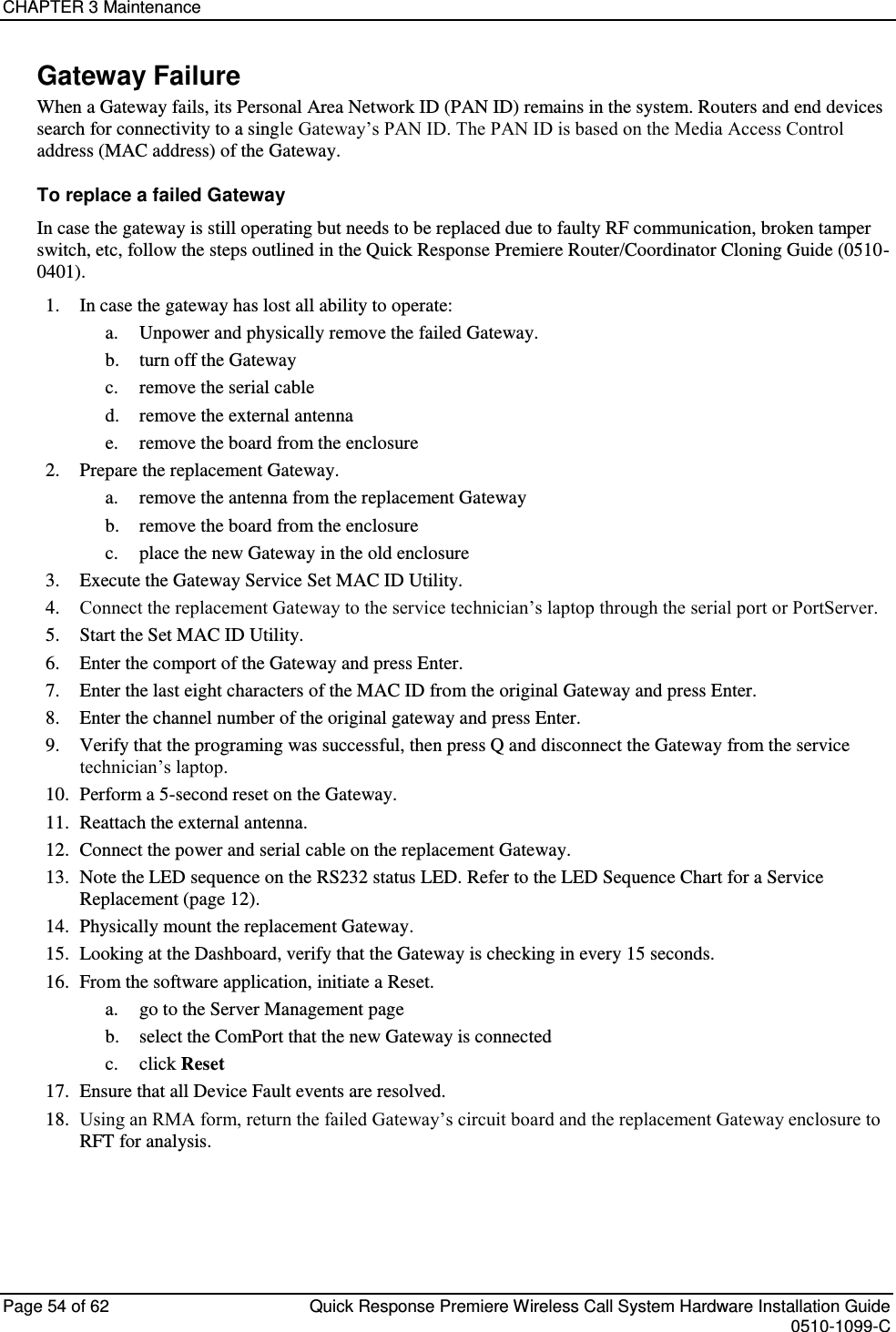 CHAPTER 3 Maintenance  Page 54 of 62  Quick Response Premiere Wireless Call System Hardware Installation Guide    0510-1099-C  Gateway Failure When a Gateway fails, its Personal Area Network ID (PAN ID) remains in the system. Routers and end devices search for connectivity to a single Gateway’s PAN ID. The PAN ID is based on the Media Access Control address (MAC address) of the Gateway.  To replace a failed Gateway In case the gateway is still operating but needs to be replaced due to faulty RF communication, broken tamper switch, etc, follow the steps outlined in the Quick Response Premiere Router/Coordinator Cloning Guide (0510-0401). 1. In case the gateway has lost all ability to operate: a. Unpower and physically remove the failed Gateway. b. turn off the Gateway c. remove the serial cable d. remove the external antenna e. remove the board from the enclosure 2. Prepare the replacement Gateway. a. remove the antenna from the replacement Gateway b. remove the board from the enclosure c. place the new Gateway in the old enclosure 3. Execute the Gateway Service Set MAC ID Utility. 4. Connect the replacement Gateway to the service technician’s laptop through the serial port or PortServer. 5. Start the Set MAC ID Utility. 6. Enter the comport of the Gateway and press Enter. 7. Enter the last eight characters of the MAC ID from the original Gateway and press Enter. 8. Enter the channel number of the original gateway and press Enter. 9. Verify that the programing was successful, then press Q and disconnect the Gateway from the service technician’s laptop. 10. Perform a 5-second reset on the Gateway. 11. Reattach the external antenna. 12. Connect the power and serial cable on the replacement Gateway. 13. Note the LED sequence on the RS232 status LED. Refer to the LED Sequence Chart for a Service Replacement (page 12). 14. Physically mount the replacement Gateway. 15. Looking at the Dashboard, verify that the Gateway is checking in every 15 seconds. 16. From the software application, initiate a Reset. a. go to the Server Management page b. select the ComPort that the new Gateway is connected  c. click Reset 17. Ensure that all Device Fault events are resolved. 18. Using an RMA form, return the failed Gateway’s circuit board and the replacement Gateway enclosure to RFT for analysis.   