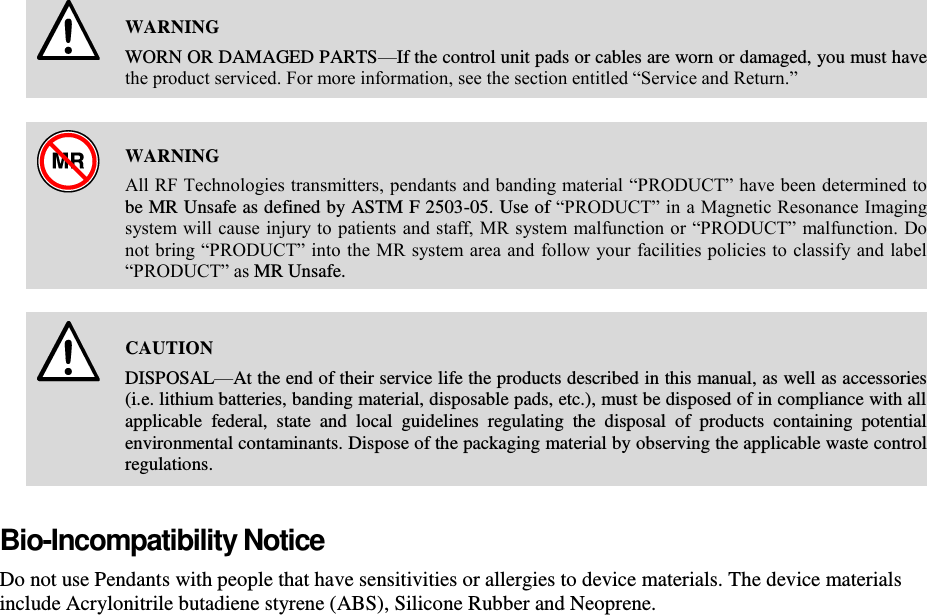     WARNING WORN OR DAMAGED PARTS—If the control unit pads or cables are worn or damaged, you must have the product serviced. For more information, see the section entitled “Service and Return.”    WARNING All RF Technologies transmitters, pendants and banding material “PRODUCT” have been determined to be MR Unsafe as defined by ASTM F 2503-05. Use of “PRODUCT” in a Magnetic Resonance Imaging system will cause injury to patients and staff, MR system malfunction or “PRODUCT” malfunction. Do not bring “PRODUCT” into the MR system area and  follow your facilities policies to classify and label “PRODUCT” as MR Unsafe.    CAUTION DISPOSAL—At the end of their service life the products described in this manual, as well as accessories (i.e. lithium batteries, banding material, disposable pads, etc.), must be disposed of in compliance with all applicable  federal,  state  and  local  guidelines  regulating  the  disposal  of  products  containing  potential environmental contaminants. Dispose of the packaging material by observing the applicable waste control regulations. Bio-Incompatibility Notice Do not use Pendants with people that have sensitivities or allergies to device materials. The device materials include Acrylonitrile butadiene styrene (ABS), Silicone Rubber and Neoprene.   