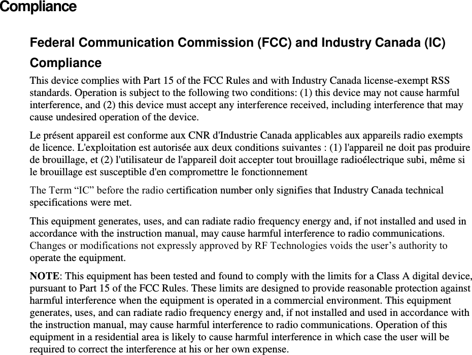    Compliance Federal Communication Commission (FCC) and Industry Canada (IC) Compliance  This device complies with Part 15 of the FCC Rules and with Industry Canada license-exempt RSS standards. Operation is subject to the following two conditions: (1) this device may not cause harmful interference, and (2) this device must accept any interference received, including interference that may cause undesired operation of the device.  Le présent appareil est conforme aux CNR d&apos;Industrie Canada applicables aux appareils radio exempts de licence. L&apos;exploitation est autorisée aux deux conditions suivantes : (1) l&apos;appareil ne doit pas produire de brouillage, et (2) l&apos;utilisateur de l&apos;appareil doit accepter tout brouillage radioélectrique subi, même si le brouillage est susceptible d&apos;en compromettre le fonctionnement The Term “IC” before the radio certification number only signifies that Industry Canada technical specifications were met. This equipment generates, uses, and can radiate radio frequency energy and, if not installed and used in accordance with the instruction manual, may cause harmful interference to radio communications.  Changes or modifications not expressly approved by RF Technologies voids the user’s authority to operate the equipment.  NOTE: This equipment has been tested and found to comply with the limits for a Class A digital device, pursuant to Part 15 of the FCC Rules. These limits are designed to provide reasonable protection against harmful interference when the equipment is operated in a commercial environment. This equipment generates, uses, and can radiate radio frequency energy and, if not installed and used in accordance with the instruction manual, may cause harmful interference to radio communications. Operation of this equipment in a residential area is likely to cause harmful interference in which case the user will be required to correct the interference at his or her own expense.   