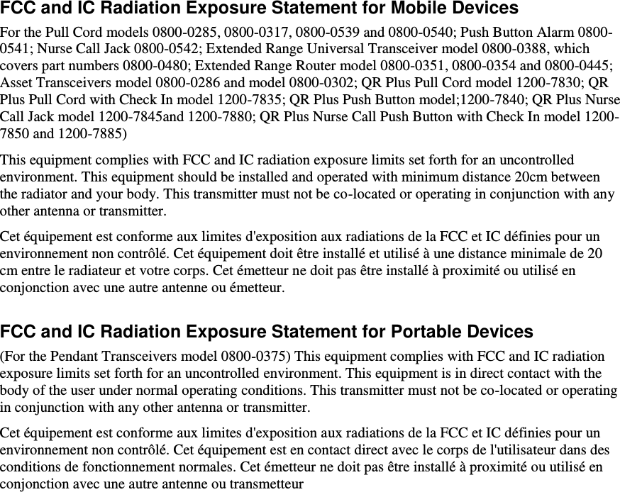    FCC and IC Radiation Exposure Statement for Mobile Devices For the Pull Cord models 0800-0285, 0800-0317, 0800-0539 and 0800-0540; Push Button Alarm 0800-0541; Nurse Call Jack 0800-0542; Extended Range Universal Transceiver model 0800-0388, which covers part numbers 0800-0480; Extended Range Router model 0800-0351, 0800-0354 and 0800-0445; Asset Transceivers model 0800-0286 and model 0800-0302; QR Plus Pull Cord model 1200-7830; QR Plus Pull Cord with Check In model 1200-7835; QR Plus Push Button model;1200-7840; QR Plus Nurse Call Jack model 1200-7845and 1200-7880; QR Plus Nurse Call Push Button with Check In model 1200-7850 and 1200-7885) This equipment complies with FCC and IC radiation exposure limits set forth for an uncontrolled environment. This equipment should be installed and operated with minimum distance 20cm between the radiator and your body. This transmitter must not be co-located or operating in conjunction with any other antenna or transmitter. Cet équipement est conforme aux limites d&apos;exposition aux radiations de la FCC et IC définies pour un environnement non contrôlé. Cet équipement doit être installé et utilisé à une distance minimale de 20 cm entre le radiateur et votre corps. Cet émetteur ne doit pas être installé à proximité ou utilisé en conjonction avec une autre antenne ou émetteur. FCC and IC Radiation Exposure Statement for Portable Devices (For the Pendant Transceivers model 0800-0375) This equipment complies with FCC and IC radiation exposure limits set forth for an uncontrolled environment. This equipment is in direct contact with the body of the user under normal operating conditions. This transmitter must not be co-located or operating in conjunction with any other antenna or transmitter. Cet équipement est conforme aux limites d&apos;exposition aux radiations de la FCC et IC définies pour un environnement non contrôlé. Cet équipement est en contact direct avec le corps de l&apos;utilisateur dans des conditions de fonctionnement normales. Cet émetteur ne doit pas être installé à proximité ou utilisé en conjonction avec une autre antenne ou transmetteur   