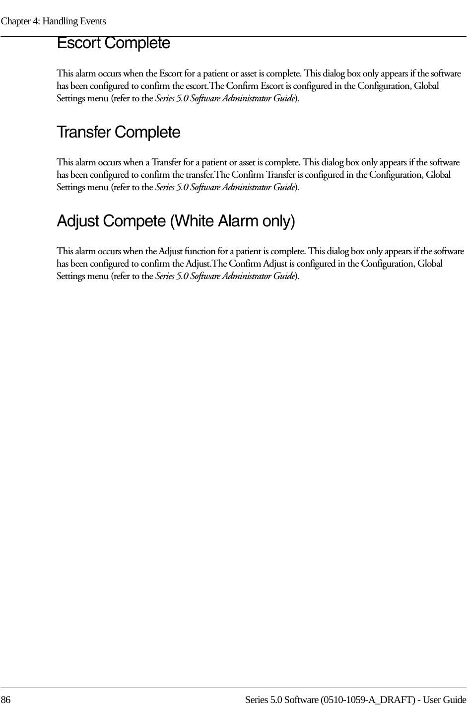 Chapter 4: Handling Events86 Series 5.0 Software (0510-1059-A_DRAFT) - User GuideEscort CompleteThis alarm occurs when the Escort for a patient or asset is complete. This dialog box only appears if the software has been configured to confirm the escort.The Confirm Escort is configured in the Configuration, Global Settings menu (refer to the Series 5.0 Software Administrator Guide).Transfer CompleteThis alarm occurs when a Transfer for a patient or asset is complete. This dialog box only appears if the software has been configured to confirm the transfer.The Confirm Transfer is configured in the Configuration, Global Settings menu (refer to the Series 5.0 Software Administrator Guide).Adjust Compete (White Alarm only)This alarm occurs when the Adjust function for a patient is complete. This dialog box only appears if the software has been configured to confirm the Adjust.The Confirm Adjust is configured in the Configuration, Global Settings menu (refer to the Series 5.0 Software Administrator Guide).