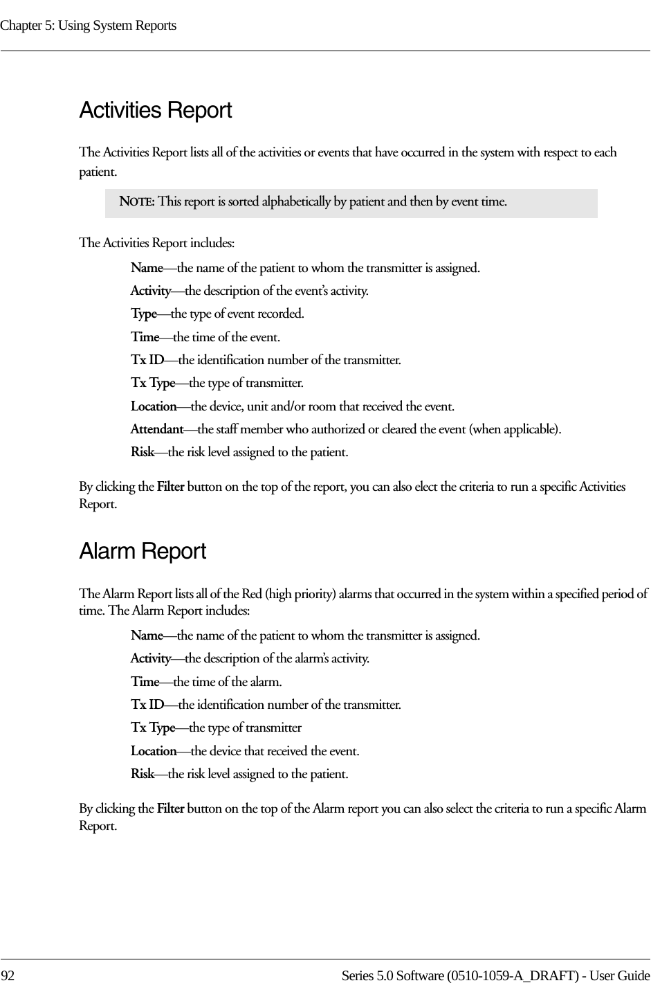 Chapter 5: Using System Reports92 Series 5.0 Software (0510-1059-A_DRAFT) - User GuideActivities ReportThe Activities Report lists all of the activities or events that have occurred in the system with respect to each patient. The Activities Report includes:Name—the name of the patient to whom the transmitter is assigned. Activity—the description of the event’s activity.Typ e—the type of event recorded.Time—the time of the event.Tx ID—the identification number of the transmitter.Tx Type—the type of transmitter.Location—the device, unit and/or room that received the event.Attendant—the staff member who authorized or cleared the event (when applicable).Risk—the risk level assigned to the patient.By clicking the Filter button on the top of the report, you can also elect the criteria to run a specific Activities Report.Alarm ReportThe Alarm Report lists all of the Red (high priority) alarms that occurred in the system within a specified period of time. The Alarm Report includes: Name—the name of the patient to whom the transmitter is assigned. Activity—the description of the alarm’s activity. Time—the time of the alarm.Tx ID—the identification number of the transmitter.Tx Type—the type of transmitterLocation—the device that received the event.Risk—the risk level assigned to the patient.By clicking the Filter button on the top of the Alarm report you can also select the criteria to run a specific Alarm Report.NOTE: This report is sorted alphabetically by patient and then by event time.