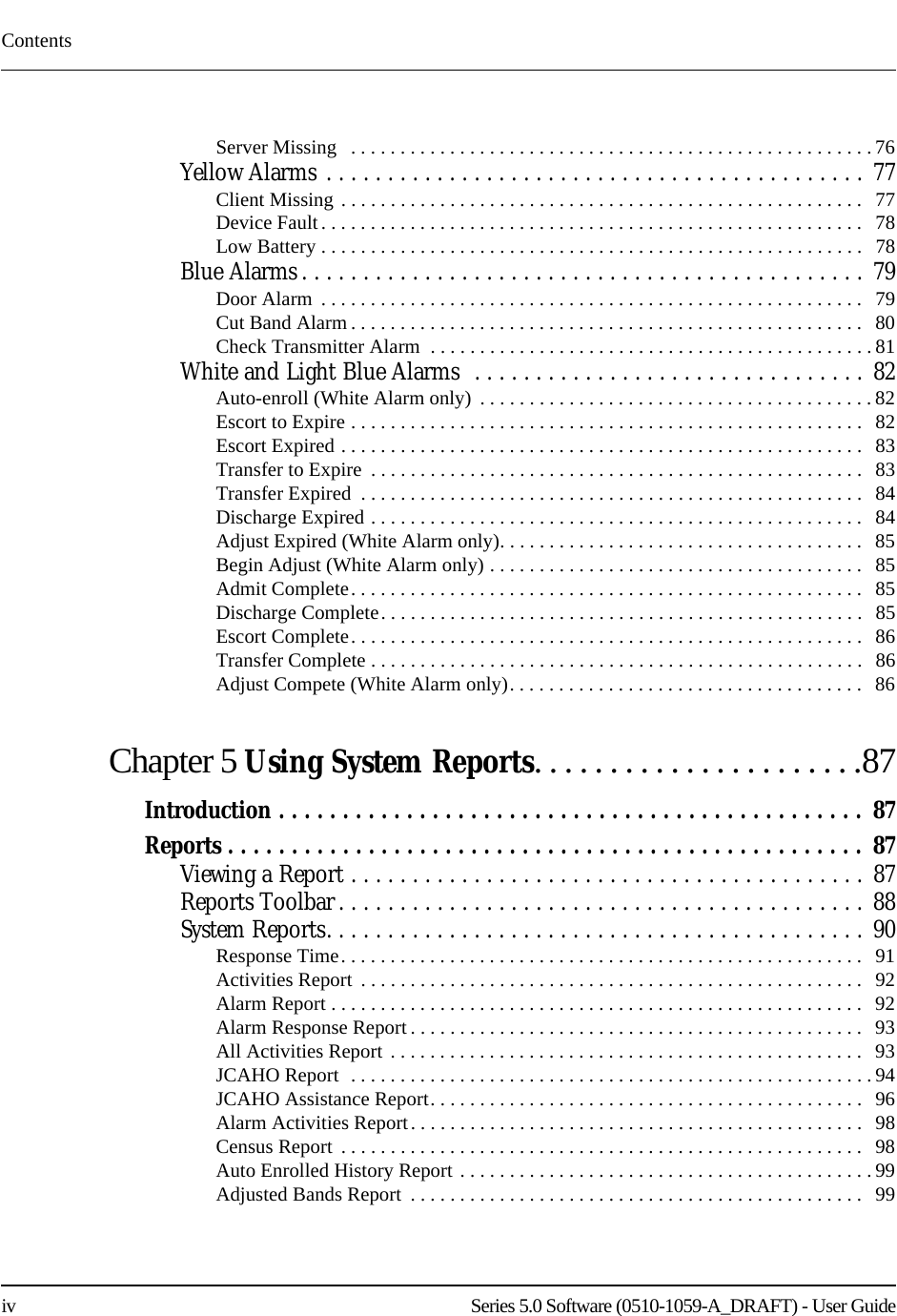 Contentsiv    Series 5.0 Software (0510-1059-A_DRAFT) - User GuideServer Missing   . . . . . . . . . . . . . . . . . . . . . . . . . . . . . . . . . . . . . . . . . . . . . . . . . . . . . 76Yellow Alarms . . . . . . . . . . . . . . . . . . . . . . . . . . . . . . . . . . . . . . . . . . . . 77Client Missing . . . . . . . . . . . . . . . . . . . . . . . . . . . . . . . . . . . . . . . . . . . . . . . . . . . . .   77Device Fault. . . . . . . . . . . . . . . . . . . . . . . . . . . . . . . . . . . . . . . . . . . . . . . . . . . . . . .   78Low Battery . . . . . . . . . . . . . . . . . . . . . . . . . . . . . . . . . . . . . . . . . . . . . . . . . . . . . . .   78Blue Alarms . . . . . . . . . . . . . . . . . . . . . . . . . . . . . . . . . . . . . . . . . . . . . . 79Door Alarm  . . . . . . . . . . . . . . . . . . . . . . . . . . . . . . . . . . . . . . . . . . . . . . . . . . . . . . .  79Cut Band Alarm . . . . . . . . . . . . . . . . . . . . . . . . . . . . . . . . . . . . . . . . . . . . . . . . . . . .  80Check Transmitter Alarm  . . . . . . . . . . . . . . . . . . . . . . . . . . . . . . . . . . . . . . . . . . . . . 81White and Light Blue Alarms  . . . . . . . . . . . . . . . . . . . . . . . . . . . . . . . . 82Auto-enroll (White Alarm only)  . . . . . . . . . . . . . . . . . . . . . . . . . . . . . . . . . . . . . . . .82Escort to Expire . . . . . . . . . . . . . . . . . . . . . . . . . . . . . . . . . . . . . . . . . . . . . . . . . . . .   82Escort Expired . . . . . . . . . . . . . . . . . . . . . . . . . . . . . . . . . . . . . . . . . . . . . . . . . . . . .   83Transfer to Expire  . . . . . . . . . . . . . . . . . . . . . . . . . . . . . . . . . . . . . . . . . . . . . . . . . .   83Transfer Expired  . . . . . . . . . . . . . . . . . . . . . . . . . . . . . . . . . . . . . . . . . . . . . . . . . . .  84Discharge Expired . . . . . . . . . . . . . . . . . . . . . . . . . . . . . . . . . . . . . . . . . . . . . . . . . .   84Adjust Expired (White Alarm only). . . . . . . . . . . . . . . . . . . . . . . . . . . . . . . . . . . . .  85Begin Adjust (White Alarm only) . . . . . . . . . . . . . . . . . . . . . . . . . . . . . . . . . . . . . .   85Admit Complete. . . . . . . . . . . . . . . . . . . . . . . . . . . . . . . . . . . . . . . . . . . . . . . . . . . .  85Discharge Complete. . . . . . . . . . . . . . . . . . . . . . . . . . . . . . . . . . . . . . . . . . . . . . . . .   85Escort Complete. . . . . . . . . . . . . . . . . . . . . . . . . . . . . . . . . . . . . . . . . . . . . . . . . . . .  86Transfer Complete . . . . . . . . . . . . . . . . . . . . . . . . . . . . . . . . . . . . . . . . . . . . . . . . . .   86Adjust Compete (White Alarm only). . . . . . . . . . . . . . . . . . . . . . . . . . . . . . . . . . . .   86Chapter 5 Using System Reports. . . . . . . . . . . . . . . . . . . . . .87Introduction . . . . . . . . . . . . . . . . . . . . . . . . . . . . . . . . . . . . . . . . . . . . . .  87Reports . . . . . . . . . . . . . . . . . . . . . . . . . . . . . . . . . . . . . . . . . . . . . . . . . . 87Viewing a Report . . . . . . . . . . . . . . . . . . . . . . . . . . . . . . . . . . . . . . . . . . 87Reports Toolbar . . . . . . . . . . . . . . . . . . . . . . . . . . . . . . . . . . . . . . . . . . . 88System Reports. . . . . . . . . . . . . . . . . . . . . . . . . . . . . . . . . . . . . . . . . . . .  90Response Time. . . . . . . . . . . . . . . . . . . . . . . . . . . . . . . . . . . . . . . . . . . . . . . . . . . . .   91Activities Report  . . . . . . . . . . . . . . . . . . . . . . . . . . . . . . . . . . . . . . . . . . . . . . . . . . .   92Alarm Report . . . . . . . . . . . . . . . . . . . . . . . . . . . . . . . . . . . . . . . . . . . . . . . . . . . . . .   92Alarm Response Report . . . . . . . . . . . . . . . . . . . . . . . . . . . . . . . . . . . . . . . . . . . . . .  93All Activities Report  . . . . . . . . . . . . . . . . . . . . . . . . . . . . . . . . . . . . . . . . . . . . . . . .   93JCAHO Report  . . . . . . . . . . . . . . . . . . . . . . . . . . . . . . . . . . . . . . . . . . . . . . . . . . . . . 94JCAHO Assistance Report. . . . . . . . . . . . . . . . . . . . . . . . . . . . . . . . . . . . . . . . . . . .   96Alarm Activities Report. . . . . . . . . . . . . . . . . . . . . . . . . . . . . . . . . . . . . . . . . . . . . .  98Census Report  . . . . . . . . . . . . . . . . . . . . . . . . . . . . . . . . . . . . . . . . . . . . . . . . . . . . .   98Auto Enrolled History Report . . . . . . . . . . . . . . . . . . . . . . . . . . . . . . . . . . . . . . . . . . 99Adjusted Bands Report  . . . . . . . . . . . . . . . . . . . . . . . . . . . . . . . . . . . . . . . . . . . . . .   99