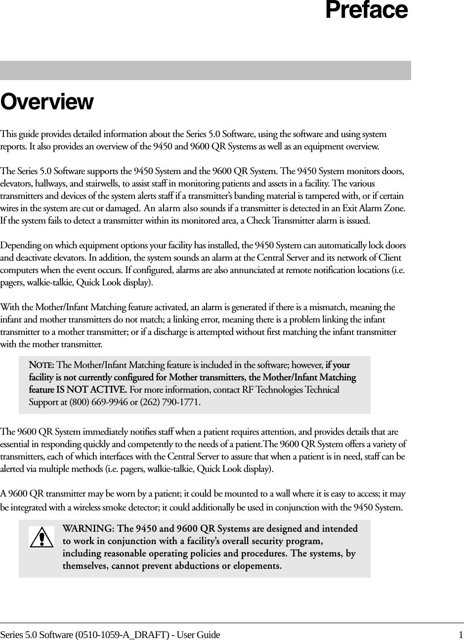 Series 5.0 Software (0510-1059-A_DRAFT) - User Guide 1PrefaceOverviewThis guide provides detailed information about the Series 5.0 Software, using the software and using system reports. It also provides an overview of the 9450 and 9600 QR Systems as well as an equipment overview.The Series 5.0 Software supports the 9450 System and the 9600 QR System. The 9450 System monitors doors, elevators, hallways, and stairwells, to assist staff in monitoring patients and assets in a facility. The various transmitters and devices of the system alerts staff if a transmitter’s banding material is tampered with, or if certain wires in the system are cut or damaged. An alarm also sounds if a transmitter is detected in an Exit Alarm Zone. If the system fails to detect a transmitter within its monitored area, a Check Transmitter alarm is issued.Depending on which equipment options your facility has installed, the 9450 System can automatically lock doors and deactivate elevators. In addition, the system sounds an alarm at the Central Server and its network of Client computers when the event occurs. If configured, alarms are also annunciated at remote notification locations (i.e. pagers, walkie-talkie, Quick Look display).With the Mother/Infant Matching feature activated, an alarm is generated if there is a mismatch, meaning the infant and mother transmitters do not match; a linking error, meaning there is a problem linking the infant transmitter to a mother transmitter; or if a discharge is attempted without first matching the infant transmitter with the mother transmitter.The 9600 QR System immediately notifies staff when a patient requires attention, and provides details that are essential in responding quickly and competently to the needs of a patient.The 9600 QR System offers a variety of transmitters, each of which interfaces with the Central Server to assure that when a patient is in need, staff can be alerted via multiple methods (i.e. pagers, walkie-talkie, Quick Look display). A 9600 QR transmitter may be worn by a patient; it could be mounted to a wall where it is easy to access; it may be integrated with a wireless smoke detector; it could additionally be used in conjunction with the 9450 System.NOTE: The Mother/Infant Matching feature is included in the software; however, if your facility is not currently configured for Mother transmitters, the Mother/Infant Matching feature IS NOT ACTIVE. For more information, contact RF Technologies Technical Support at (800) 669-9946 or (262) 790-1771.WARNING: The 9450 and 9600 QR Systems are designed and intended to work in conjunction with a facility’s overall security program, including reasonable operating policies and procedures. The systems, by themselves, cannot prevent abductions or elopements.