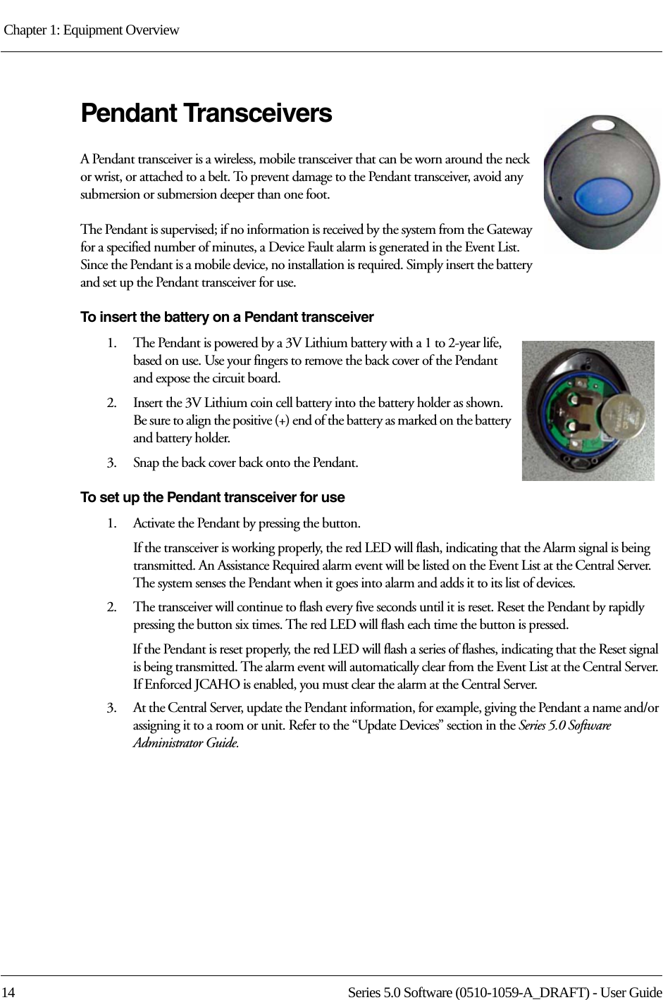 Chapter 1: Equipment Overview 14 Series 5.0 Software (0510-1059-A_DRAFT) - User GuidePendant TransceiversA Pendant transceiver is a wireless, mobile transceiver that can be worn around the neck or wrist, or attached to a belt. To prevent damage to the Pendant transceiver, avoid any submersion or submersion deeper than one foot. The Pendant is supervised; if no information is received by the system from the Gateway for a specified number of minutes, a Device Fault alarm is generated in the Event List. Since the Pendant is a mobile device, no installation is required. Simply insert the battery and set up the Pendant transceiver for use.To insert the battery on a Pendant transceiver1.    The Pendant is powered by a 3V Lithium battery with a 1 to 2-year life, based on use. Use your fingers to remove the back cover of the Pendant and expose the circuit board.2.    Insert the 3V Lithium coin cell battery into the battery holder as shown. Be sure to align the positive (+) end of the battery as marked on the battery and battery holder.3.    Snap the back cover back onto the Pendant.To set up the Pendant transceiver for use1.    Activate the Pendant by pressing the button. If the transceiver is working properly, the red LED will flash, indicating that the Alarm signal is being transmitted. An Assistance Required alarm event will be listed on the Event List at the Central Server. The system senses the Pendant when it goes into alarm and adds it to its list of devices.2.    The transceiver will continue to flash every five seconds until it is reset. Reset the Pendant by rapidly pressing the button six times. The red LED will flash each time the button is pressed.If the Pendant is reset properly, the red LED will flash a series of flashes, indicating that the Reset signal is being transmitted. The alarm event will automatically clear from the Event List at the Central Server. If Enforced JCAHO is enabled, you must clear the alarm at the Central Server.3.    At the Central Server, update the Pendant information, for example, giving the Pendant a name and/or assigning it to a room or unit. Refer to the “Update Devices” section in the Series 5.0 Software Administrator Guide.