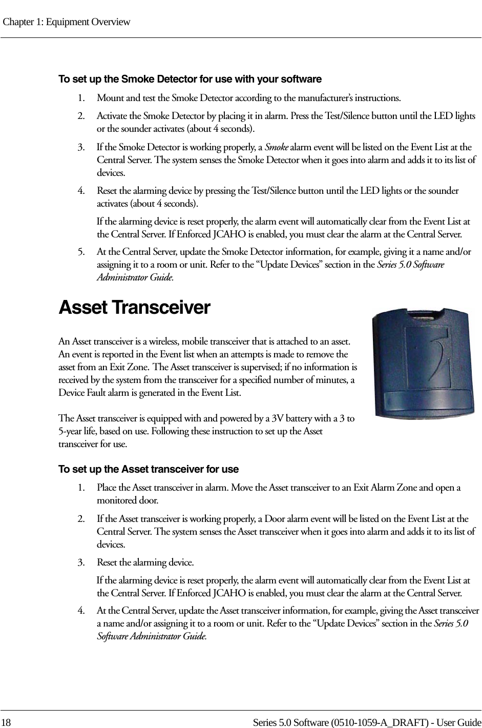 Chapter 1: Equipment Overview 18 Series 5.0 Software (0510-1059-A_DRAFT) - User GuideTo set up the Smoke Detector for use with your software1.    Mount and test the Smoke Detector according to the manufacturer’s instructions.2.    Activate the Smoke Detector by placing it in alarm. Press the Test/Silence button until the LED lights or the sounder activates (about 4 seconds).3.    If the Smoke Detector is working properly, a Smoke alarm event will be listed on the Event List at the Central Server. The system senses the Smoke Detector when it goes into alarm and adds it to its list of devices.4.    Reset the alarming device by pressing the Test/Silence button until the LED lights or the sounder activates (about 4 seconds).If the alarming device is reset properly, the alarm event will automatically clear from the Event List at the Central Server. If Enforced JCAHO is enabled, you must clear the alarm at the Central Server.5.    At the Central Server, update the Smoke Detector information, for example, giving it a name and/or assigning it to a room or unit. Refer to the “Update Devices” section in the Series 5.0 Software Administrator Guide.Asset TransceiverAn Asset transceiver is a wireless, mobile transceiver that is attached to an asset. An event is reported in the Event list when an attempts is made to remove the asset from an Exit Zone. The Asset transceiver is supervised; if no information is received by the system from the transceiver for a specified number of minutes, a Device Fault alarm is generated in the Event List.The Asset transceiver is equipped with and powered by a 3V battery with a 3 to 5-year life, based on use. Following these instruction to set up the Asset transceiver for use.To set up the Asset transceiver for use1.    Place the Asset transceiver in alarm. Move the Asset transceiver to an Exit Alarm Zone and open a monitored door.2.    If the Asset transceiver is working properly, a Door alarm event will be listed on the Event List at the Central Server. The system senses the Asset transceiver when it goes into alarm and adds it to its list of devices.3.    Reset the alarming device.If the alarming device is reset properly, the alarm event will automatically clear from the Event List at the Central Server. If Enforced JCAHO is enabled, you must clear the alarm at the Central Server.4.    At the Central Server, update the Asset transceiver information, for example, giving the Asset transceiver a name and/or assigning it to a room or unit. Refer to the “Update Devices” section in the Series 5.0 Software Administrator Guide.