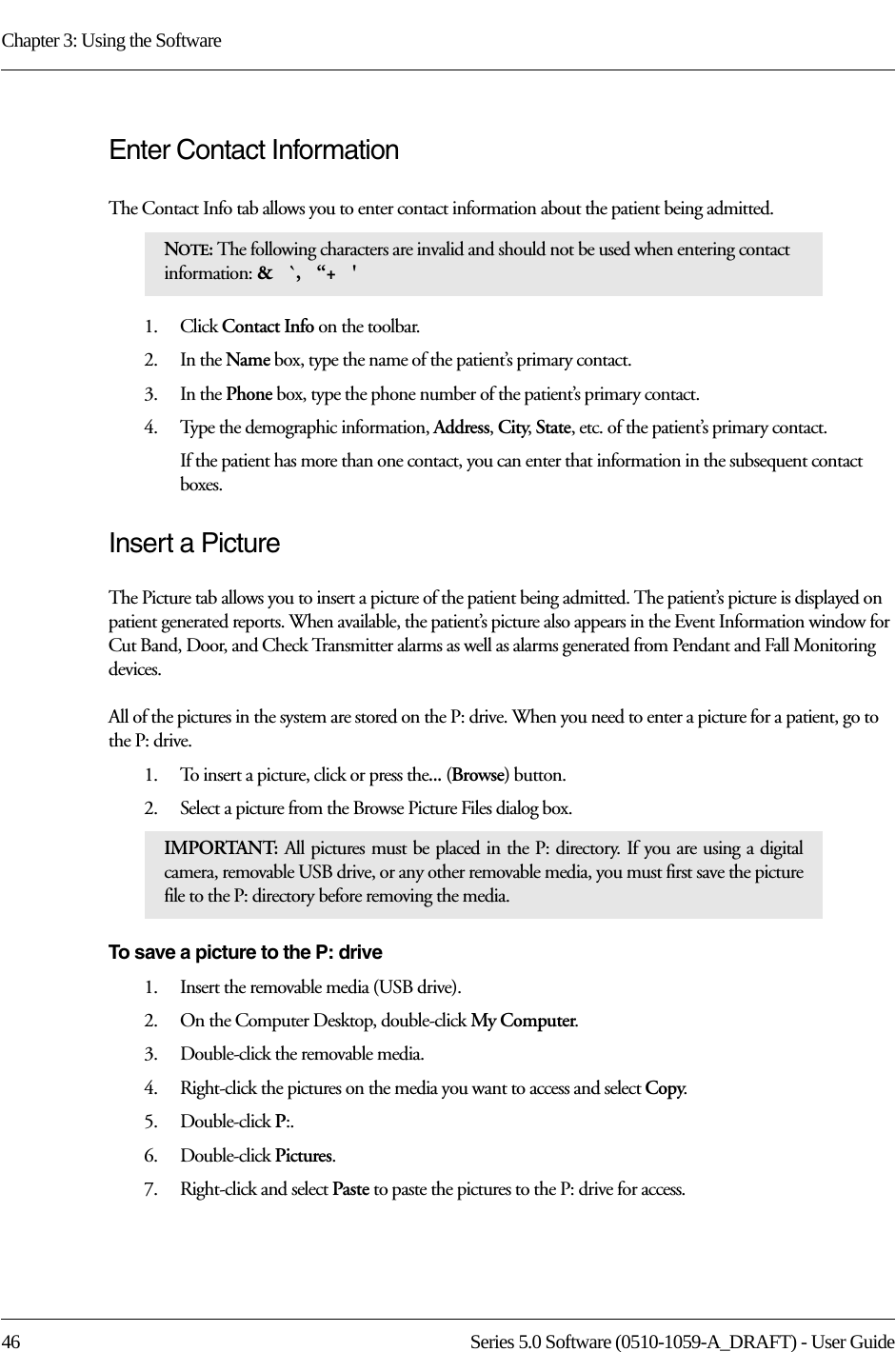 Chapter 3: Using the Software46 Series 5.0 Software (0510-1059-A_DRAFT) - User GuideEnter Contact InformationThe Contact Info tab allows you to enter contact information about the patient being admitted.1.    Click Contact Info on the toolbar.2.    In the Name box, type the name of the patient’s primary contact.3.    In the Phone box, type the phone number of the patient’s primary contact.4.    Type the demographic information, Address, City, State, etc. of the patient’s primary contact.If the patient has more than one contact, you can enter that information in the subsequent contact boxes. Insert a PictureThe Picture tab allows you to insert a picture of the patient being admitted. The patient’s picture is displayed on patient generated reports. When available, the patient’s picture also appears in the Event Information window for Cut Band, Door, and Check Transmitter alarms as well as alarms generated from Pendant and Fall Monitoring devices. All of the pictures in the system are stored on the P: drive. When you need to enter a picture for a patient, go to the P: drive. 1.    To insert a picture, click or press the... (Browse) button.2.    Select a picture from the Browse Picture Files dialog box.To save a picture to the P: drive1.    Insert the removable media (USB drive).2.    On the Computer Desktop, double-click My Computer.3.    Double-click the removable media. 4.    Right-click the pictures on the media you want to access and select Copy.5.    Double-click P:.6.    Double-click Pictures.7.    Right-click and select Paste to paste the pictures to the P: drive for access. NOTE: The following characters are invalid and should not be used when entering contact information: &amp;   `,   “+   &apos; IMPORTANT:  All pictures must be placed in the P: directory. If you are using a digital camera, removable USB drive, or any other removable media, you must first save the picture file to the P: directory before removing the media. 