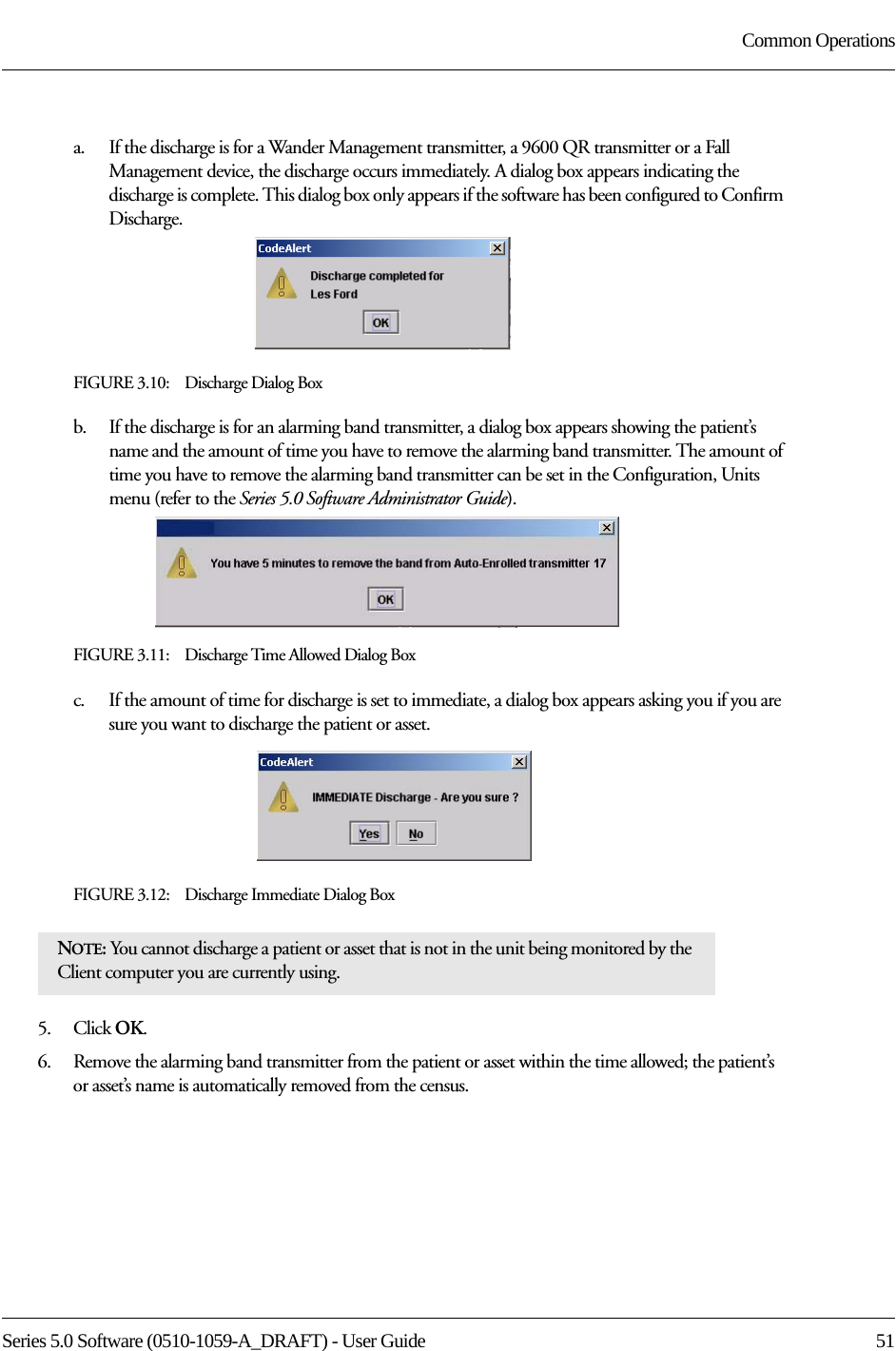 Series 5.0 Software (0510-1059-A_DRAFT) - User Guide  51Common Operationsa.    If the discharge is for a Wander Management transmitter, a 9600 QR transmitter or a Fall Management device, the discharge occurs immediately. A dialog box appears indicating the discharge is complete. This dialog box only appears if the software has been configured to Confirm Discharge.FIGURE 3.10:    Discharge Dialog Boxb.    If the discharge is for an alarming band transmitter, a dialog box appears showing the patient’s name and the amount of time you have to remove the alarming band transmitter. The amount of time you have to remove the alarming band transmitter can be set in the Configuration, Units menu (refer to the Series 5.0 Software Administrator Guide).FIGURE 3.11:    Discharge Time Allowed Dialog Boxc.    If the amount of time for discharge is set to immediate, a dialog box appears asking you if you are sure you want to discharge the patient or asset.FIGURE 3.12:    Discharge Immediate Dialog Box5.    Click OK.6.    Remove the alarming band transmitter from the patient or asset within the time allowed; the patient’s or asset’s name is automatically removed from the census. NOTE: You cannot discharge a patient or asset that is not in the unit being monitored by the Client computer you are currently using. 