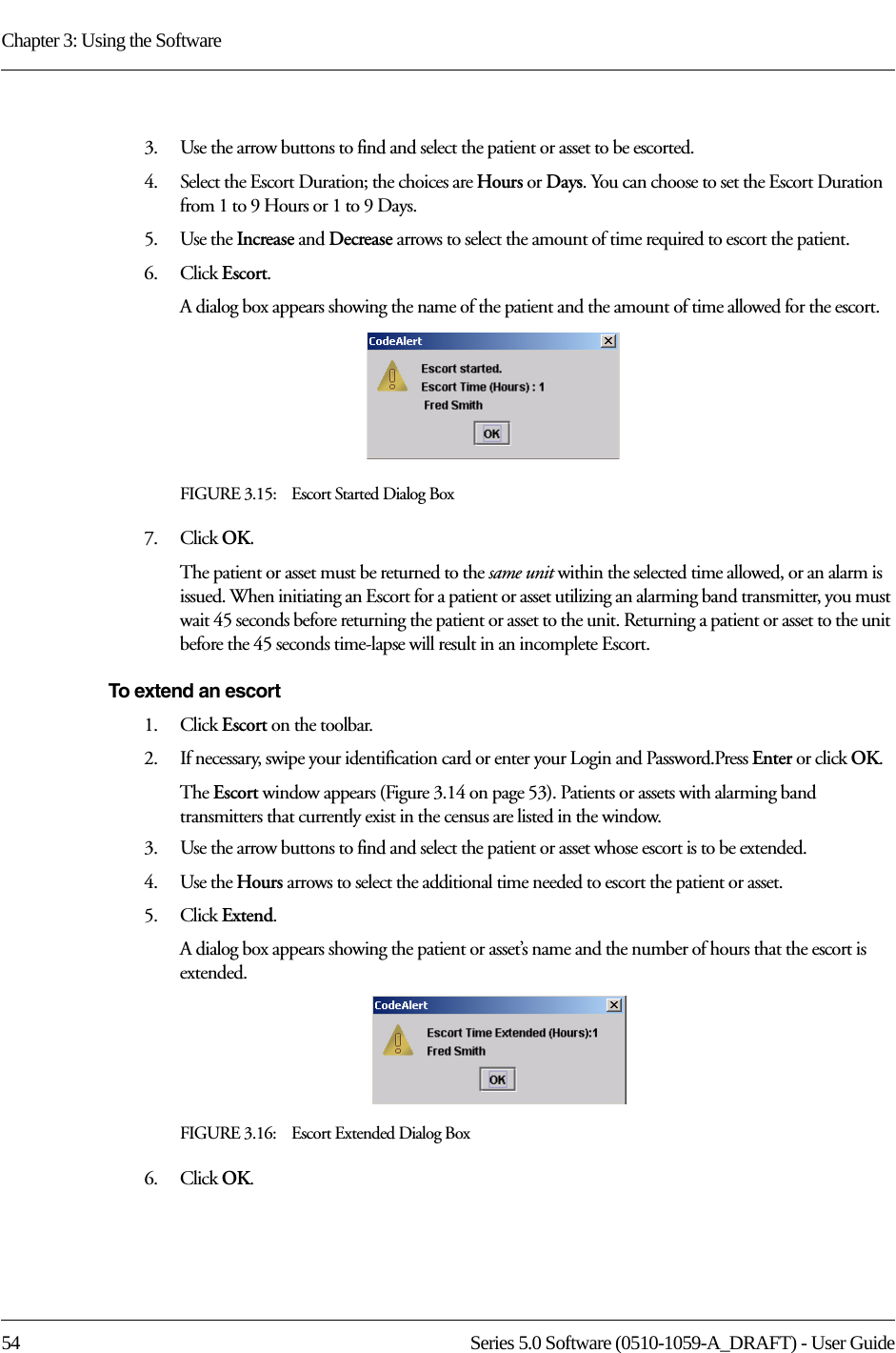 Chapter 3: Using the Software54 Series 5.0 Software (0510-1059-A_DRAFT) - User Guide3.    Use the arrow buttons to find and select the patient or asset to be escorted.4.    Select the Escort Duration; the choices are Hours or Days. You can choose to set the Escort Duration from 1 to 9 Hours or 1 to 9 Days.5.    Use the Increase and Decrease arrows to select the amount of time required to escort the patient.6.    Click Escort.A dialog box appears showing the name of the patient and the amount of time allowed for the escort.FIGURE 3.15:    Escort Started Dialog Box7.    Click OK. The patient or asset must be returned to the same unit within the selected time allowed, or an alarm is issued. When initiating an Escort for a patient or asset utilizing an alarming band transmitter, you must wait 45 seconds before returning the patient or asset to the unit. Returning a patient or asset to the unit before the 45 seconds time-lapse will result in an incomplete Escort.To extend an escort1.    Click Escort on the toolbar. 2.    If necessary, swipe your identification card or enter your Login and Password.Press Enter or click OK.The Escort window appears (Figure 3.14 on page 53). Patients or assets with alarming band transmitters that currently exist in the census are listed in the window.3.    Use the arrow buttons to find and select the patient or asset whose escort is to be extended.4.    Use the Hours arrows to select the additional time needed to escort the patient or asset.5.    Click Extend.A dialog box appears showing the patient or asset’s name and the number of hours that the escort is extended.FIGURE 3.16:    Escort Extended Dialog Box6.    Click OK.