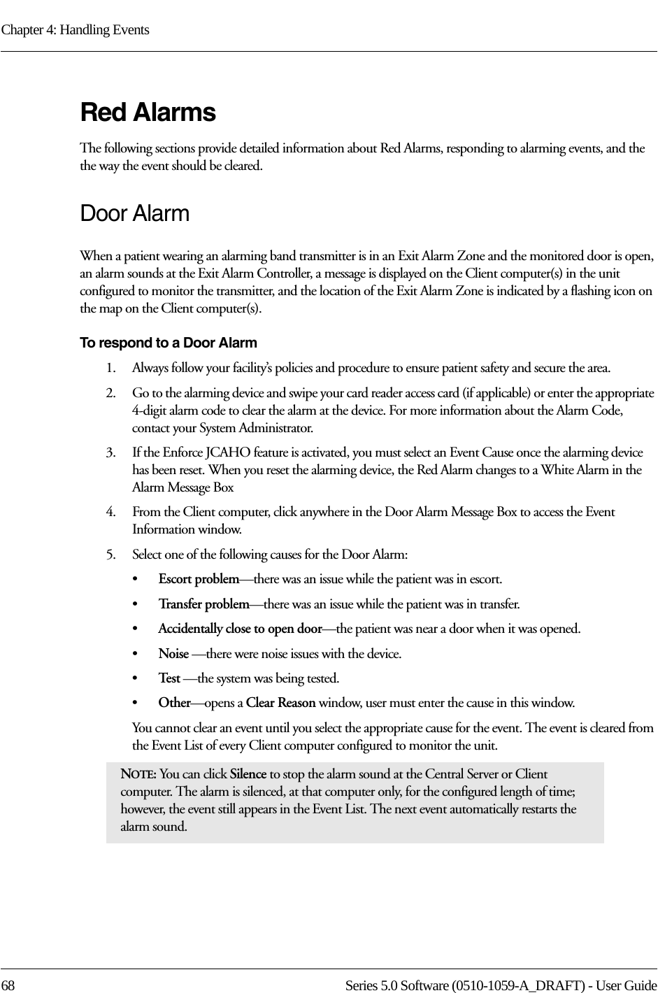 Chapter 4: Handling Events68 Series 5.0 Software (0510-1059-A_DRAFT) - User GuideRed AlarmsThe following sections provide detailed information about Red Alarms, responding to alarming events, and the the way the event should be cleared. Door AlarmWhen a patient wearing an alarming band transmitter is in an Exit Alarm Zone and the monitored door is open, an alarm sounds at the Exit Alarm Controller, a message is displayed on the Client computer(s) in the unit configured to monitor the transmitter, and the location of the Exit Alarm Zone is indicated by a flashing icon on the map on the Client computer(s).To respond to a Door Alarm1.    Always follow your facility’s policies and procedure to ensure patient safety and secure the area.2.    Go to the alarming device and swipe your card reader access card (if applicable) or enter the appropriate 4-digit alarm code to clear the alarm at the device. For more information about the Alarm Code, contact your System Administrator. 3.    If the Enforce JCAHO feature is activated, you must select an Event Cause once the alarming device has been reset. When you reset the alarming device, the Red Alarm changes to a White Alarm in the Alarm Message Box4.    From the Client computer, click anywhere in the Door Alarm Message Box to access the Event Information window.5.    Select one of the following causes for the Door Alarm:•Escort problem—there was an issue while the patient was in escort.•Tr a n s f e r  p r o b l e m —there was an issue while the patient was in transfer.•Accidentally close to open door—the patient was near a door when it was opened.•Noise —there were noise issues with the device.•Te s t  —the system was being tested.•Other—opens a Clear Reason window, user must enter the cause in this window.You cannot clear an event until you select the appropriate cause for the event. The event is cleared from the Event List of every Client computer configured to monitor the unit.NOTE: You can click Silence to stop the alarm sound at the Central Server or Client computer. The alarm is silenced, at that computer only, for the configured length of time; however, the event still appears in the Event List. The next event automatically restarts the alarm sound. 