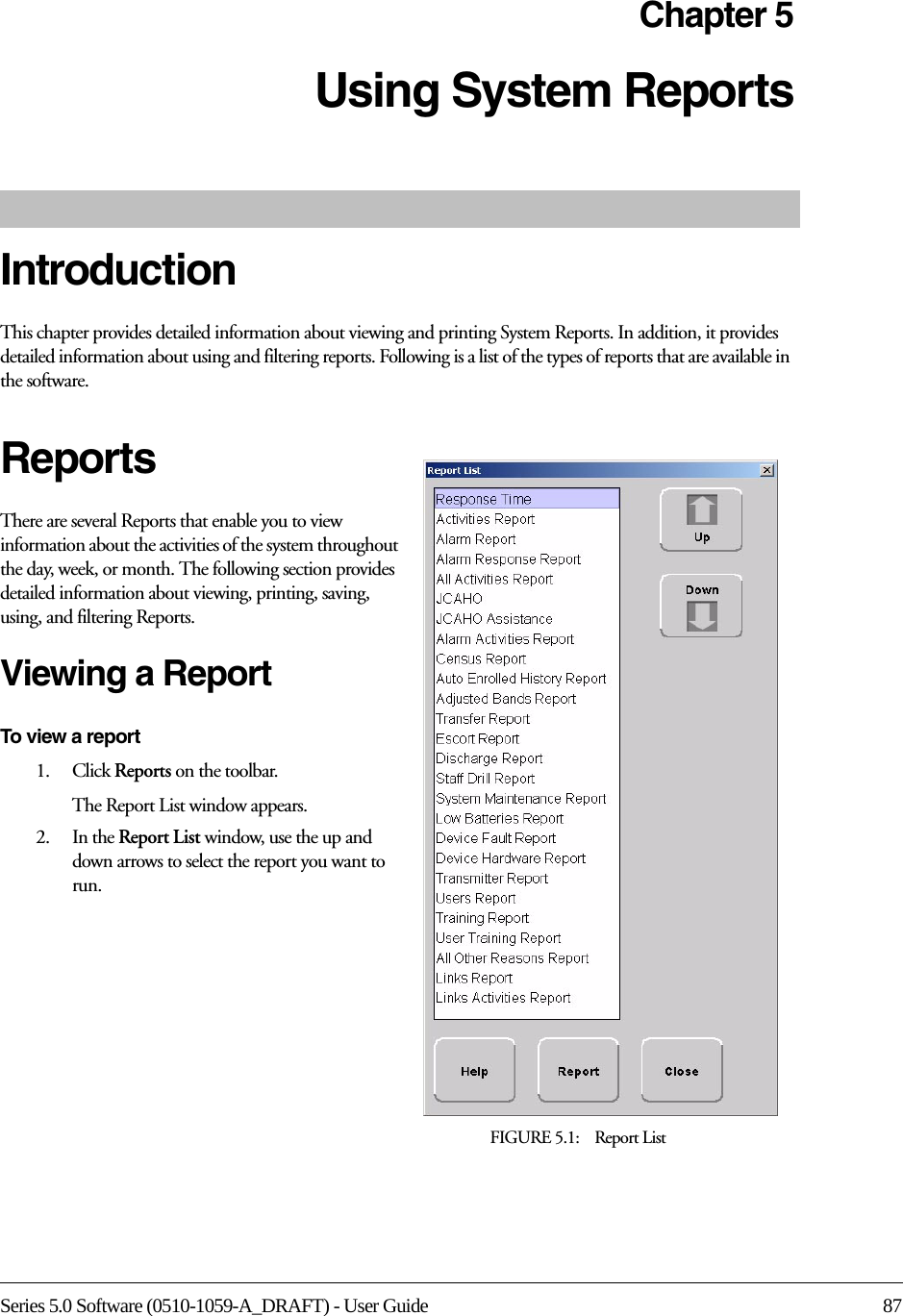 Series 5.0 Software (0510-1059-A_DRAFT) - User Guide 87Chapter 5Using System ReportsIntroductionThis chapter provides detailed information about viewing and printing System Reports. In addition, it provides detailed information about using and filtering reports. Following is a list of the types of reports that are available in the software.ReportsThere are several Reports that enable you to view information about the activities of the system throughout the day, week, or month. The following section provides detailed information about viewing, printing, saving, using, and filtering Reports.Viewing a ReportTo view a report1.    Click Reports on the toolbar.The Report List window appears. 2.    In the Report List window, use the up and down arrows to select the report you want to run.FIGURE 5.1:    Report List