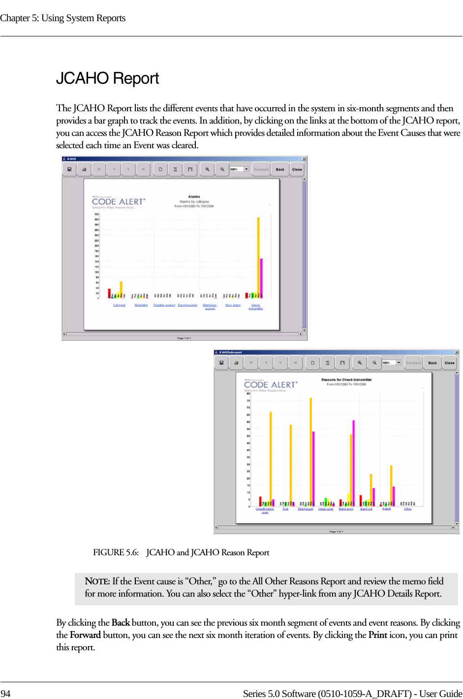 Chapter 5: Using System Reports94 Series 5.0 Software (0510-1059-A_DRAFT) - User GuideJCAHO ReportThe JCAHO Report lists the different events that have occurred in the system in six-month segments and then provides a bar graph to track the events. In addition, by clicking on the links at the bottom of the JCAHO report, you can access the JCAHO Reason Report which provides detailed information about the Event Causes that were selected each time an Event was cleared.FIGURE 5.6:    JCAHO and JCAHO Reason ReportBy clicking the Back button, you can see the previous six month segment of events and event reasons. By clicking the Forward button, you can see the next six month iteration of events. By clicking the Print icon, you can print this report.NOTE: If the Event cause is “Other,” go to the All Other Reasons Report and review the memo field for more information. You can also select the “Other” hyper-link from any JCAHO Details Report.
