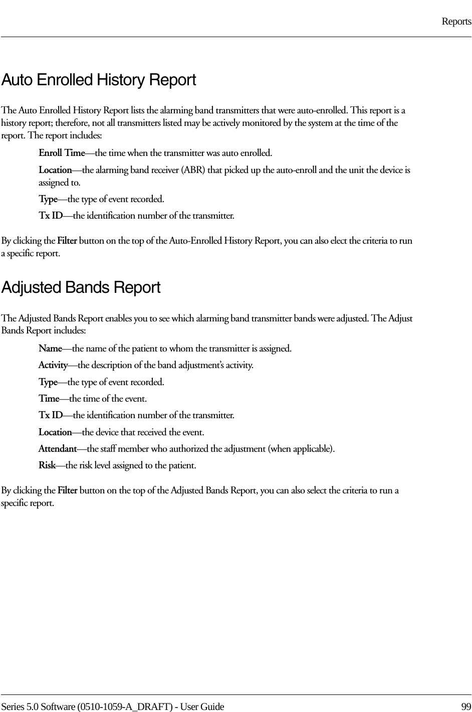 Series 5.0 Software (0510-1059-A_DRAFT) - User Guide  99ReportsAuto Enrolled History ReportThe Auto Enrolled History Report lists the alarming band transmitters that were auto-enrolled. This report is a history report; therefore, not all transmitters listed may be actively monitored by the system at the time of the report. The report includes:Enroll Time—the time when the transmitter was auto enrolled. Location—the alarming band receiver (ABR) that picked up the auto-enroll and the unit the device is assigned to.Typ e—the type of event recorded.Tx ID—the identification number of the transmitter.By clicking the Filter button on the top of the Auto-Enrolled History Report, you can also elect the criteria to run a specific report.Adjusted Bands ReportThe Adjusted Bands Report enables you to see which alarming band transmitter bands were adjusted. The Adjust Bands Report includes:Name—the name of the patient to whom the transmitter is assigned.Activity—the description of the band adjustment’s activity.Typ e—the type of event recorded.Time—the time of the event.Tx ID—the identification number of the transmitter.Location—the device that received the event.Attendant—the staff member who authorized the adjustment (when applicable).Risk—the risk level assigned to the patient.By clicking the Filter button on the top of the Adjusted Bands Report, you can also select the criteria to run a specific report.