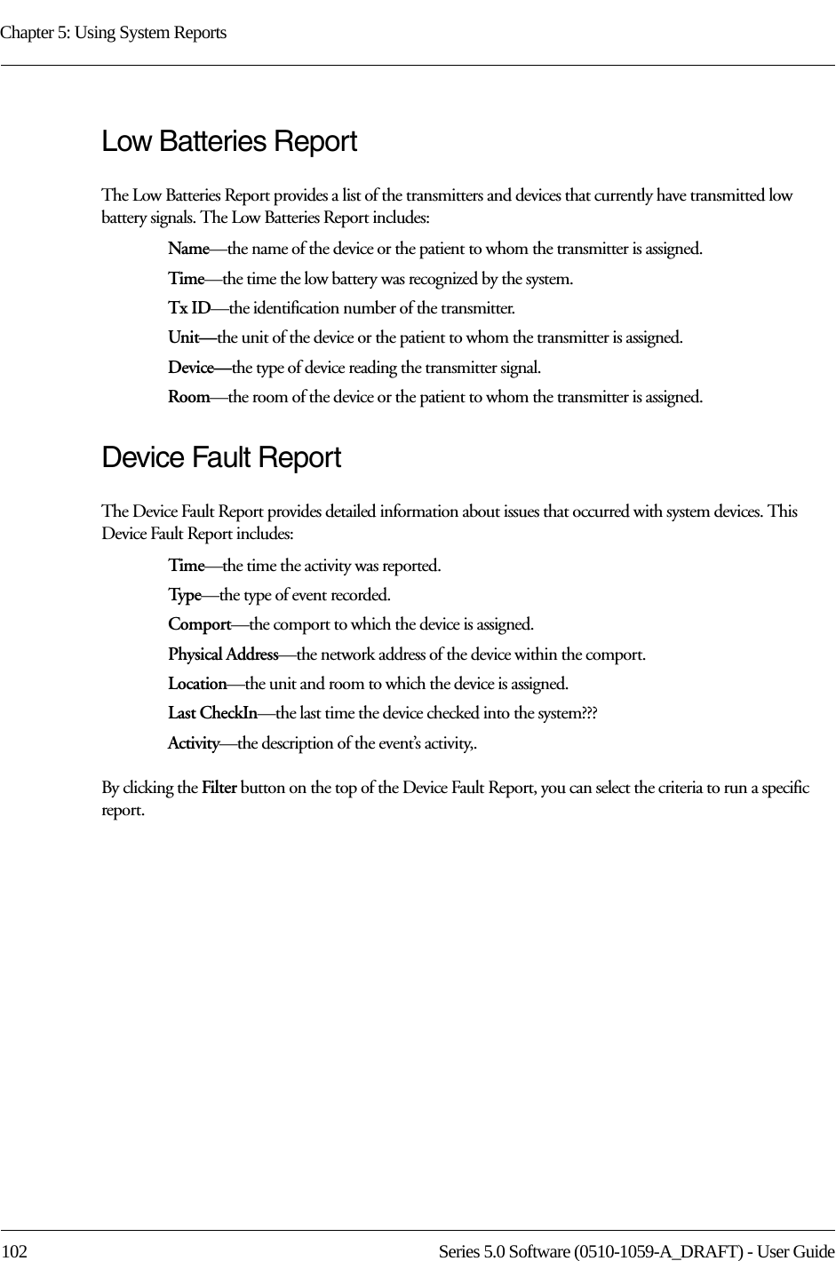 Chapter 5: Using System Reports102 Series 5.0 Software (0510-1059-A_DRAFT) - User GuideLow Batteries ReportThe Low Batteries Report provides a list of the transmitters and devices that currently have transmitted low battery signals. The Low Batteries Report includes:Name—the name of the device or the patient to whom the transmitter is assigned. Time—the time the low battery was recognized by the system.Tx ID—the identification number of the transmitter.Unit—the unit of the device or the patient to whom the transmitter is assigned.Device—the type of device reading the transmitter signal.Room—the room of the device or the patient to whom the transmitter is assigned.Device Fault ReportThe Device Fault Report provides detailed information about issues that occurred with system devices. This Device Fault Report includes:Time—the time the activity was reported.Typ e—the type of event recorded.Comport—the comport to which the device is assigned.Physical Address—the network address of the device within the comport.Location—the unit and room to which the device is assigned.Last CheckIn—the last time the device checked into the system???Activity—the description of the event’s activity,.By clicking the Filter button on the top of the Device Fault Report, you can select the criteria to run a specific report. 
