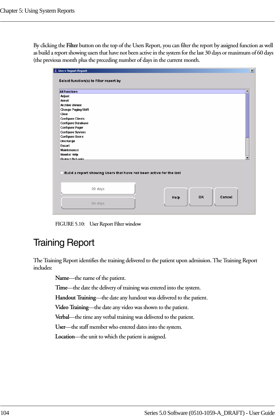 Chapter 5: Using System Reports104 Series 5.0 Software (0510-1059-A_DRAFT) - User GuideBy clicking the Filter button on the top of the Users Report, you can filter the report by assigned function as well as build a report showing users that have not been active in the system for the last 30 days or maximum of 60 days (the previous month plus the preceding number of days in the current month. FIGURE 5.10:    User Report Filter windowTraining ReportThe Training Report identifies the training delivered to the patient upon admission. The Training Report includes:Name—the name of the patient. Time—the date the delivery of training was entered into the system.Handout Training—the date any handout was delivered to the patient.Video Training—the date any video was shown to the patient.Verbal—the time any verbal training was delivered to the patient.User—the staff member who entered dates into the system.Location—the unit to which the patient is assigned.