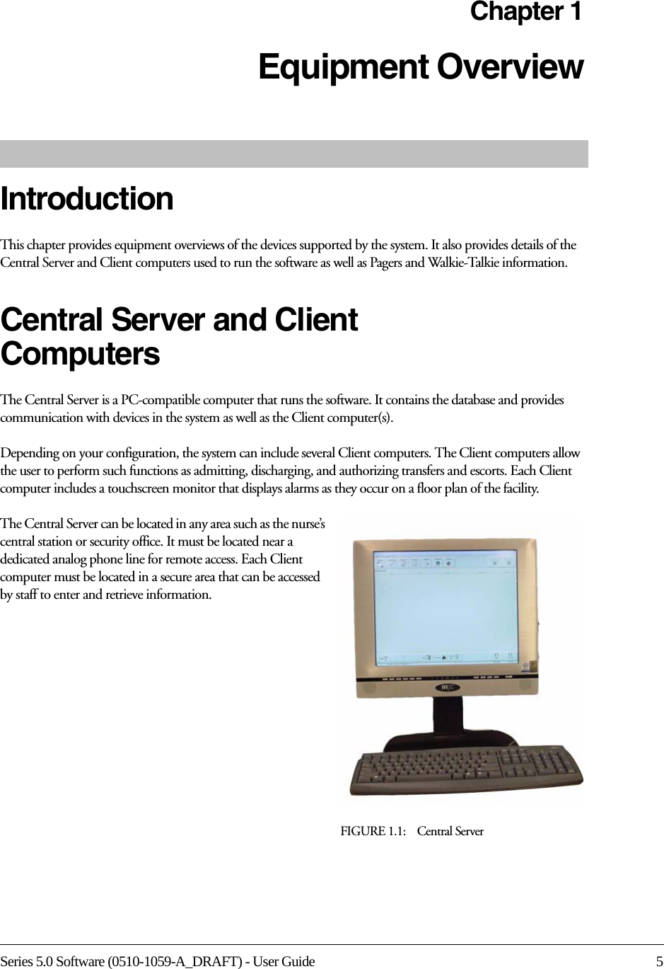Series 5.0 Software (0510-1059-A_DRAFT) - User Guide 5Chapter 1Equipment Overview IntroductionThis chapter provides equipment overviews of the devices supported by the system. It also provides details of the Central Server and Client computers used to run the software as well as Pagers and Walkie-Talkie information. Central Server and Client ComputersThe Central Server is a PC-compatible computer that runs the software. It contains the database and provides communication with devices in the system as well as the Client computer(s). Depending on your configuration, the system can include several Client computers. The Client computers allow the user to perform such functions as admitting, discharging, and authorizing transfers and escorts. Each Client computer includes a touchscreen monitor that displays alarms as they occur on a floor plan of the facility.The Central Server can be located in any area such as the nurse’s central station or security office. It must be located near a dedicated analog phone line for remote access. Each Client computer must be located in a secure area that can be accessed by staff to enter and retrieve information. FIGURE 1.1:    Central Server