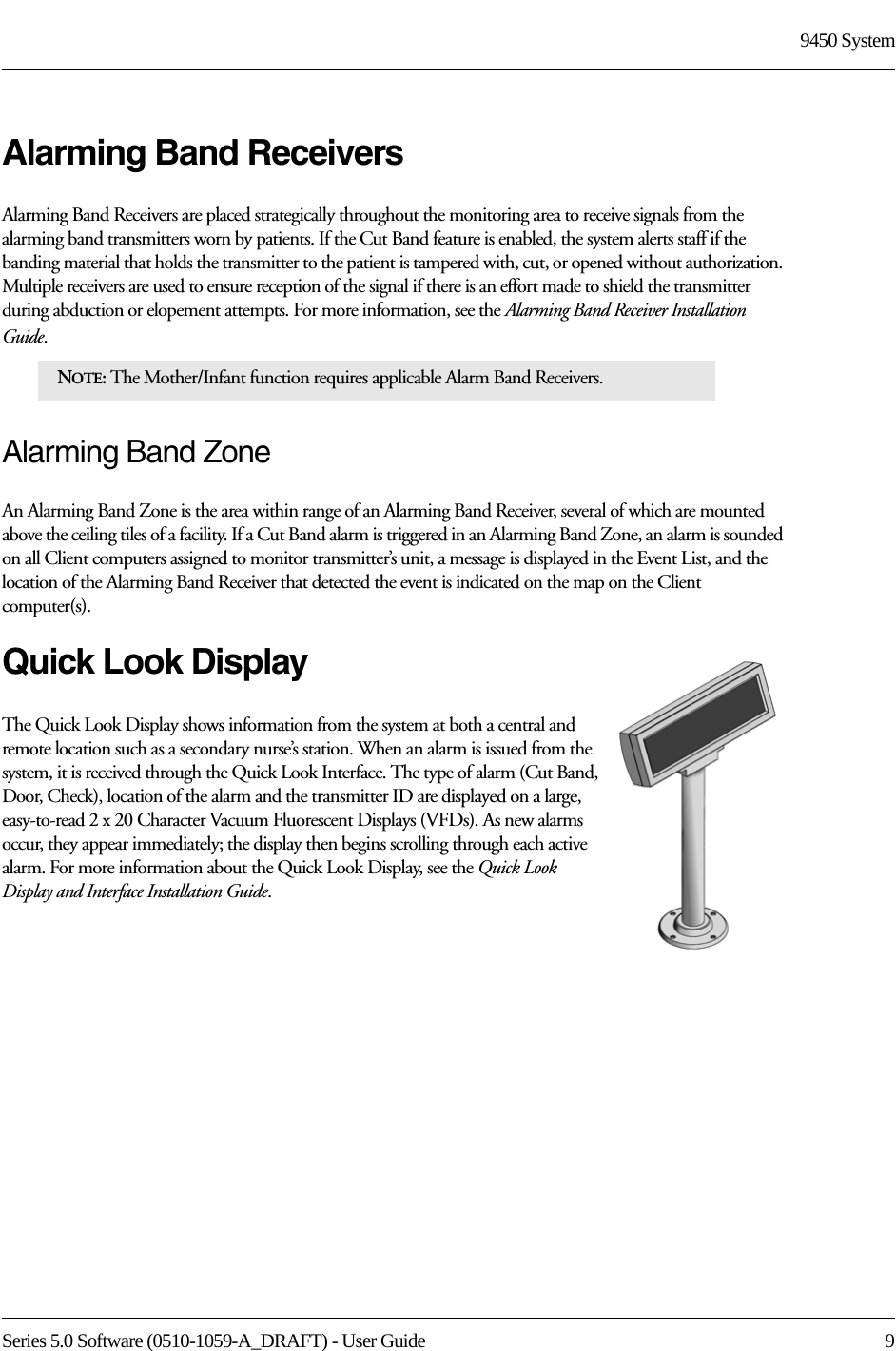 Series 5.0 Software (0510-1059-A_DRAFT) - User Guide  99450 SystemAlarming Band ReceiversAlarming Band Receivers are placed strategically throughout the monitoring area to receive signals from the alarming band transmitters worn by patients. If the Cut Band feature is enabled, the system alerts staff if the banding material that holds the transmitter to the patient is tampered with, cut, or opened without authorization. Multiple receivers are used to ensure reception of the signal if there is an effort made to shield the transmitter during abduction or elopement attempts. For more information, see the Alarming Band Receiver Installation Guide. Alarming Band ZoneAn Alarming Band Zone is the area within range of an Alarming Band Receiver, several of which are mounted above the ceiling tiles of a facility. If a Cut Band alarm is triggered in an Alarming Band Zone, an alarm is sounded on all Client computers assigned to monitor transmitter’s unit, a message is displayed in the Event List, and the location of the Alarming Band Receiver that detected the event is indicated on the map on the Client computer(s). Quick Look DisplayThe Quick Look Display shows information from the system at both a central and remote location such as a secondary nurse’s station. When an alarm is issued from the system, it is received through the Quick Look Interface. The type of alarm (Cut Band, Door, Check), location of the alarm and the transmitter ID are displayed on a large, easy-to-read 2 x 20 Character Vacuum Fluorescent Displays (VFDs). As new alarms occur, they appear immediately; the display then begins scrolling through each active alarm. For more information about the Quick Look Display, see the Quick Look Display and Interface Installation Guide.NOTE: The Mother/Infant function requires applicable Alarm Band Receivers.