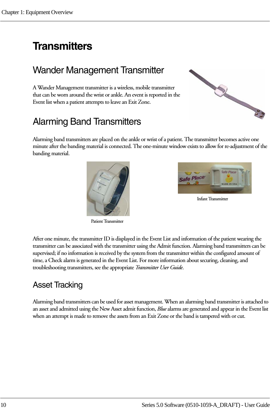 Chapter 1: Equipment Overview 10 Series 5.0 Software (0510-1059-A_DRAFT) - User GuideTransmittersWander Management TransmitterA Wander Management transmitter is a wireless, mobile transmitter that can be worn around the wrist or ankle. An event is reported in the Event list when a patient attempts to leave an Exit Zone.Alarming Band TransmittersAlarming band transmitters are placed on the ankle or wrist of a patient. The transmitter becomes active one minute after the banding material is connected. The one-minute window exists to allow for re-adjustment of the banding material. After one minute, the transmitter ID is displayed in the Event List and information of the patient wearing the transmitter can be associated with the transmitter using the Admit function. Alarming band transmitters can be supervised; if no information is received by the system from the transmitter within the configured amount of time, a Check alarm is generated in the Event List. For more information about securing, cleaning, and troubleshooting transmitters, see the appropriate Transmitter User Guide. Asset TrackingAlarming band transmitters can be used for asset management. When an alarming band transmitter is attached to an asset and admitted using the New Asset admit function, Blue alarms are generated and appear in the Event list when an attempt is made to remove the assets from an Exit Zone or the band is tampered with or cut.Infant TransmitterPatient Transmitter