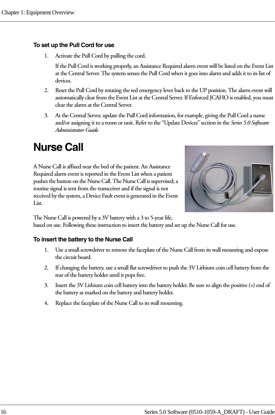 Chapter 1: Equipment Overview 16 Series 5.0 Software (0510-1059-A_DRAFT) - User GuideTo set up the Pull Cord for use1.    Activate the Pull Cord by pulling the cord.If the Pull Cord is working properly, an Assistance Required alarm event will be listed on the Event List at the Central Server. The system senses the Pull Cord when it goes into alarm and adds it to its list of devices.2.    Reset the Pull Cord by rotating the red emergency lever back to the UP position. The alarm event will automatically clear from the Event List at the Central Server. If Enforced JCAHO is enabled, you must clear the alarm at the Central Server.3.    At the Central Server, update the Pull Cord information, for example, giving the Pull Cord a name and/or assigning it to a room or unit. Refer to the “Update Devices” section in the Series 5.0 Software Administrator Guide.Nurse CallA Nurse Call is affixed near the bed of the patient. An Assistance Required alarm event is reported in the Event List when a patient pushes the button on the Nurse Call. The Nurse Call is supervised; a routine signal is sent from the transceiver and if the signal is not received by the system, a Device Fault event is generated in the Event List.The Nurse Call is powered by a 3V battery with a 3 to 5-year life, based on use. Following these instruction to insert the battery and set up the Nurse Call for use.To insert the battery to the Nurse Call1.    Use a small screwdriver to remove the faceplate of the Nurse Call from its wall mounting and expose the circuit board.2.    If changing the battery, use a small flat screwdriver to push the 3V Lithium coin cell battery from the rear of the battery holder until it pops free.3.    Insert the 3V Lithium coin cell battery into the battery holder. Be sure to align the positive (+) end of the battery as marked on the battery and battery holder.4.    Replace the faceplate of the Nurse Call to its wall mounting.