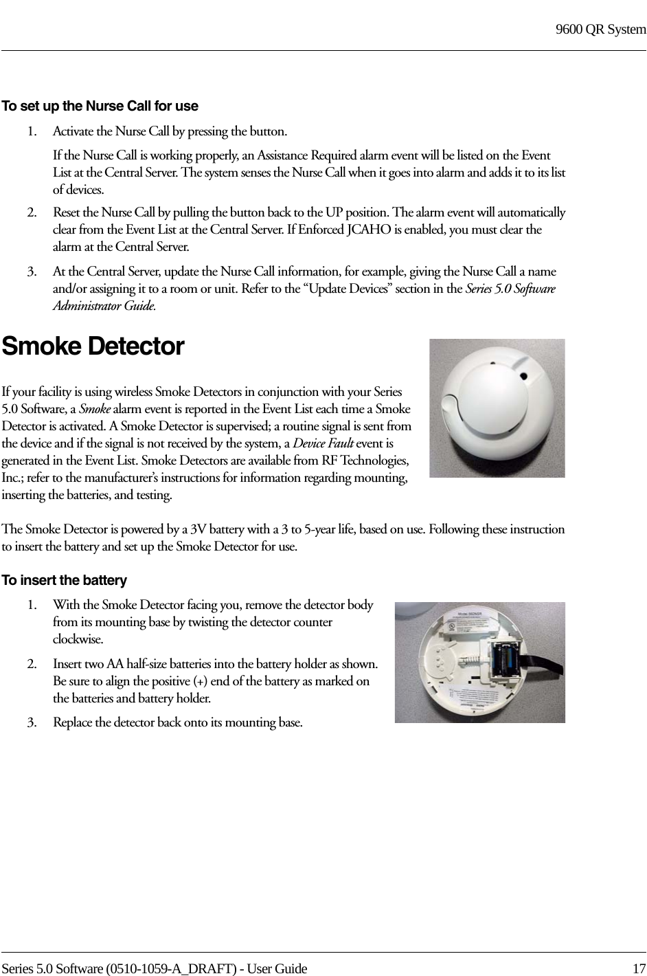 Series 5.0 Software (0510-1059-A_DRAFT) - User Guide  179600 QR SystemTo set up the Nurse Call for use1.    Activate the Nurse Call by pressing the button.If the Nurse Call is working properly, an Assistance Required alarm event will be listed on the Event List at the Central Server. The system senses the Nurse Call when it goes into alarm and adds it to its list of devices.2.    Reset the Nurse Call by pulling the button back to the UP position. The alarm event will automatically clear from the Event List at the Central Server. If Enforced JCAHO is enabled, you must clear the alarm at the Central Server.3.    At the Central Server, update the Nurse Call information, for example, giving the Nurse Call a name and/or assigning it to a room or unit. Refer to the “Update Devices” section in the Series 5.0 Software Administrator Guide.Smoke DetectorIf your facility is using wireless Smoke Detectors in conjunction with your Series 5.0 Software, a Smoke alarm event is reported in the Event List each time a Smoke Detector is activated. A Smoke Detector is supervised; a routine signal is sent from the device and if the signal is not received by the system, a Device Fault event is generated in the Event List. Smoke Detectors are available from RF Technologies, Inc.; refer to the manufacturer’s instructions for information regarding mounting, inserting the batteries, and testing.The Smoke Detector is powered by a 3V battery with a 3 to 5-year life, based on use. Following these instruction to insert the battery and set up the Smoke Detector for use.To insert the battery1.    With the Smoke Detector facing you, remove the detector body from its mounting base by twisting the detector counter clockwise.2.    Insert two AA half-size batteries into the battery holder as shown. Be sure to align the positive (+) end of the battery as marked on the batteries and battery holder.3.    Replace the detector back onto its mounting base.