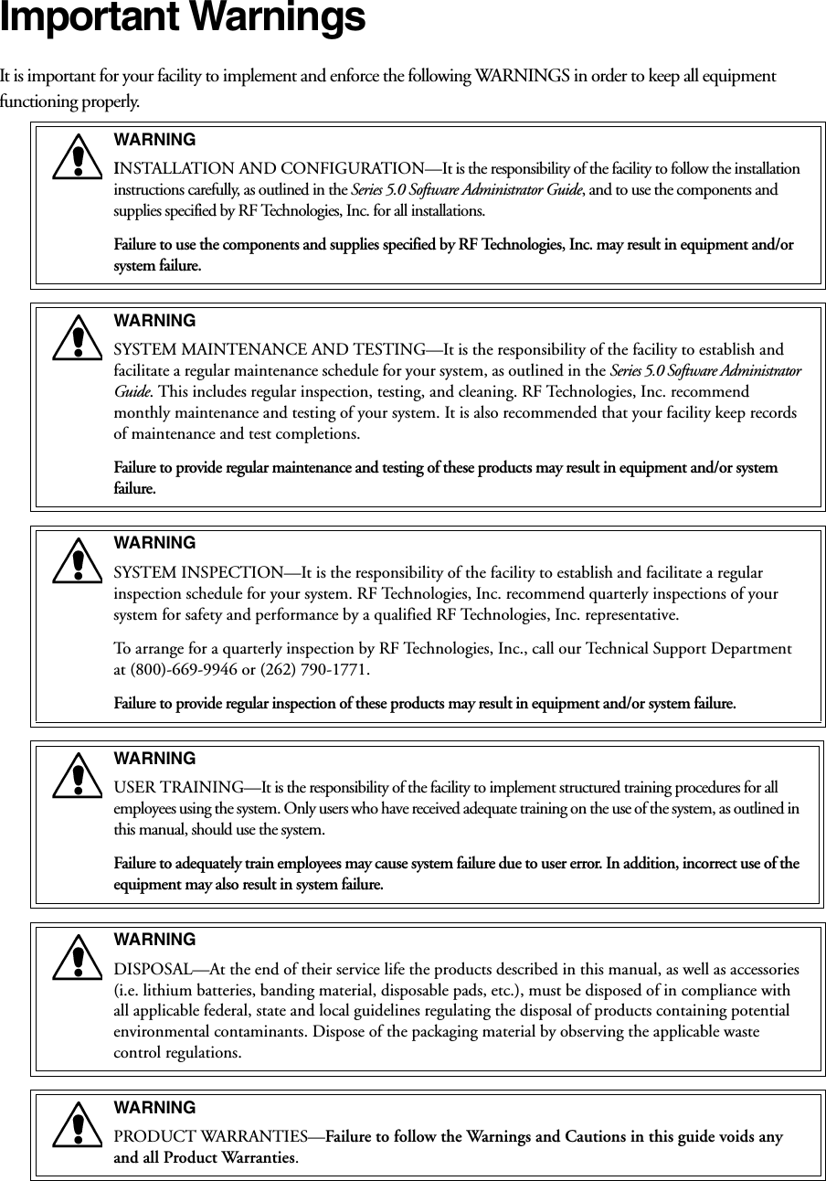 Important WarningsIt is important for your facility to implement and enforce the following WARNINGS in order to keep all equipment functioning properly.WARNINGINSTALLATION AND CONFIGURATION—It is the responsibility of the facility to follow the installation instructions carefully, as outlined in the Series 5.0 Software Administrator Guide, and to use the components and supplies specified by RF Technologies, Inc. for all installations.Failure to use the components and supplies specified by RF Technologies, Inc. may result in equipment and/or system failure.WARNINGSYSTEM MAINTENANCE AND TESTING—It is the responsibility of the facility to establish and facilitate a regular maintenance schedule for your system, as outlined in the Series 5.0 Software Administrator Guide. This includes regular inspection, testing, and cleaning. RF Technologies, Inc. recommend monthly maintenance and testing of your system. It is also recommended that your facility keep records of maintenance and test completions.Failure to provide regular maintenance and testing of these products may result in equipment and/or system failure.WARNINGSYSTEM INSPECTION—It is the responsibility of the facility to establish and facilitate a regular inspection schedule for your system. RF Technologies, Inc. recommend quarterly inspections of your system for safety and performance by a qualified RF Technologies, Inc. representative.To arrange for a quarterly inspection by RF Technologies, Inc., call our Technical Support Department at (800)-669-9946 or (262) 790-1771.Failure to provide regular inspection of these products may result in equipment and/or system failure.WARNINGUSER TRAINING—It is the responsibility of the facility to implement structured training procedures for all employees using the system. Only users who have received adequate training on the use of the system, as outlined in this manual, should use the system. Failure to adequately train employees may cause system failure due to user error. In addition, incorrect use of the equipment may also result in system failure.WARNINGDISPOSAL—At the end of their service life the products described in this manual, as well as accessories (i.e. lithium batteries, banding material, disposable pads, etc.), must be disposed of in compliance with all applicable federal, state and local guidelines regulating the disposal of products containing potential environmental contaminants. Dispose of the packaging material by observing the applicable waste control regulations.WARNINGPRODUCT WARRANTIES—Failure to follow the Warnings and Cautions in this guide voids any and all Product Warranties. 
