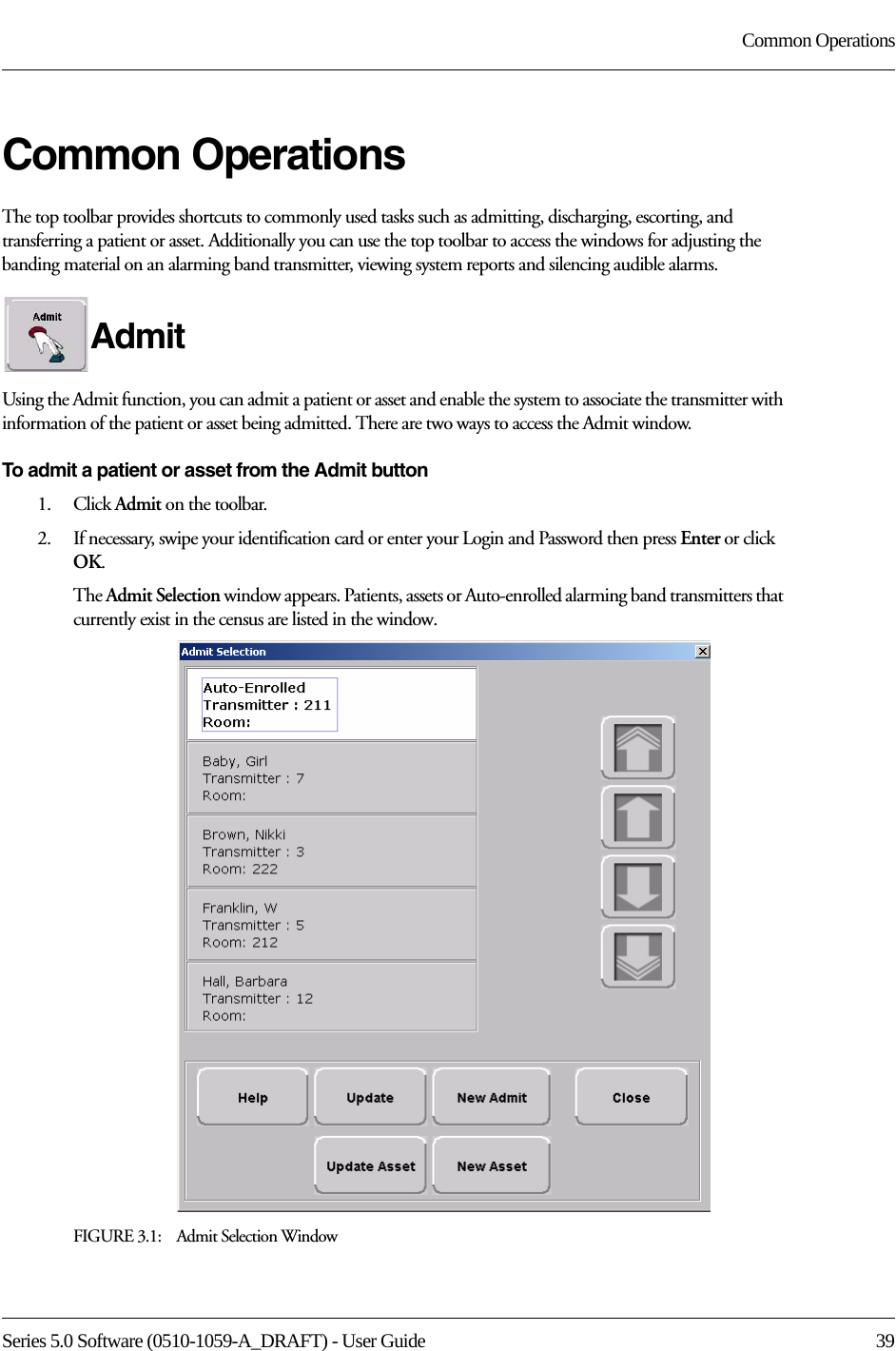 Series 5.0 Software (0510-1059-A_DRAFT) - User Guide  39Common OperationsCommon OperationsThe top toolbar provides shortcuts to commonly used tasks such as admitting, discharging, escorting, and transferring a patient or asset. Additionally you can use the top toolbar to access the windows for adjusting the banding material on an alarming band transmitter, viewing system reports and silencing audible alarms.Admit Using the Admit function, you can admit a patient or asset and enable the system to associate the transmitter with information of the patient or asset being admitted. There are two ways to access the Admit window.To admit a patient or asset from the Admit button1.    Click Admit on the toolbar. 2.    If necessary, swipe your identification card or enter your Login and Password then press Enter or click OK.The Admit Selection window appears. Patients, assets or Auto-enrolled alarming band transmitters that currently exist in the census are listed in the window.FIGURE 3.1:    Admit Selection Window